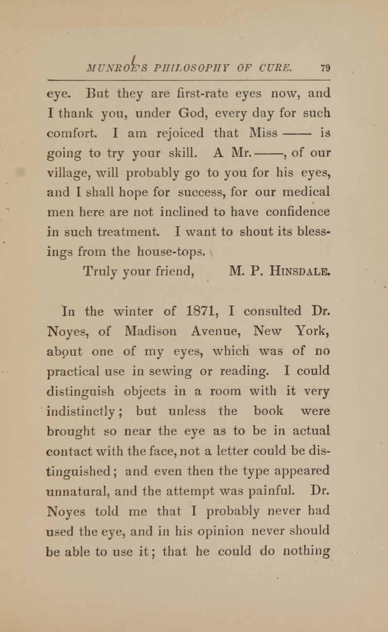 eye. But they are first-rate eyes now, and I thank you, under God, every day for such comfort. I am rejoiced that Miss is going to try your skill. A Mr. , of our village, will probably go to you for his eyes, and I shall hope for success, for our medical men here are not inclined to have confidence in such treatment I want to shout its bless- ings from the house-tops. Truly your friend, M. P. HiNSDALE. In the winter of 1871, I consulted Dr. Noyes, of Madison Avenue, New York, about one of my eyes, which was of no practical use in sewing or reading. I could distinguish objects in a room with it very indistinctly; but unless the book were brought so near the eye as to be in actual contact with the face, not a letter could be dis- tinguished; and even then the type appeared unnatural, and the attempt was painful. Dr. Noyes told me that I probably never had used the eye, and in his opinion never should be able to use it; that he could do nothing