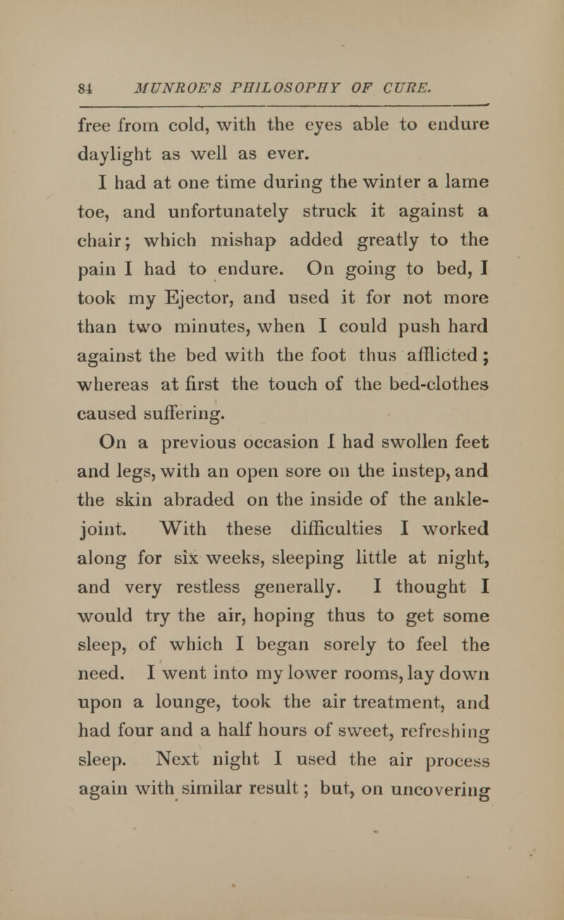free from cold, with the eyes able to endure daylight as well as ever. I had at one time during the winter a lame toe, and unfortunately struck it against a chair; which mishap added greatly to the pain I had to endure. On going to bed, I took my Ejector, and used it for not more than two minutes, when I could push hard against the bed with the foot thus afflicted ; whereas at first the touch of the bed-clothes caused suffering. On a previous occasion I had swollen feet and legs, with an open sore on the instep, and the skin abraded on the inside of the ankle- joint. With these difficulties I worked along for six weeks, sleeping little at night, and very restless generally. I thought I would try the air, hoping thus to get some sleep, of which I began sorely to feel the need. I went into my lower rooms, lay down upon a lounge, took the air treatment, and had four and a half hours of sweet, refreshing sleep. Next night I used the air process again with similar result; but, on uncovering