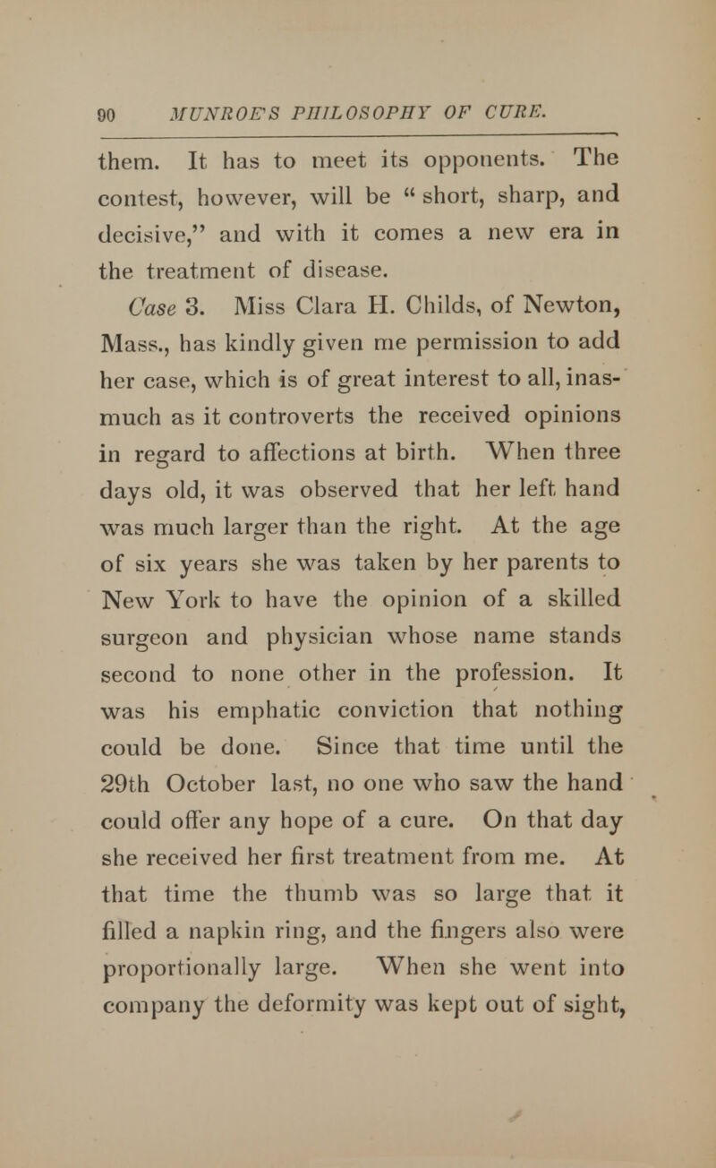 them. It has to meet its opponents. The contest, however, will be  short, sharp, and decisive, and with it comes a new era in the treatment of disease. Case 3. Miss Clara H. Childs, of Newton, Mass., has kindly given me permission to add her case, which is of great interest to all, inas- much as it controverts the received opinions in regard to affections at birth. When three days old, it was observed that her left hand was much larger than the right. At the age of six years she was taken by her parents to New York to have the opinion of a skilled surgeon and physician whose name stands second to none other in the profession. It was his emphatic conviction that nothing could be done. Since that time until the 29th October last, no one who saw the hand could offer any hope of a cure. On that day she received her first treatment from me. At that time the thumb was so large that it filled a napkin ring, and the fingers also were proportionally large. When she went into company the deformity was kept out of sight,