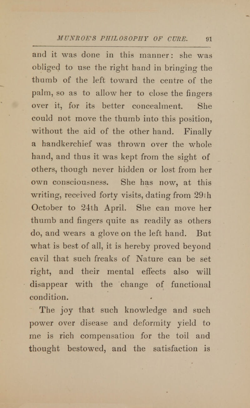 and it was done in this manner: she was obliged to use the right hand in bringing the thumb of the left toward the centre of the palm, so as to allow her to close the fingers over it, for its better concealment. She could not move the thumb into this position, without the aid of the other hand. Finally a handkerchief was thrown over the whole hand, and thus it was kept from the sight of others, though never hidden or lost from her own consciousness. She has now, at this writing, received forty visits, dating from 29ih October to 24th April. She can move her thumb and fingers quite as readily as others do, and wears a glove on the left hand. But what is best of all, it is hereby proved beyond cavil that such freaks of Nature can be set right, and their mental effects also will disappear with the change of functional condition. The joy that such knowledge and such power over disease and deformity yield to me is rich compensation for the toil and thought bestowed, and the satisfaction is