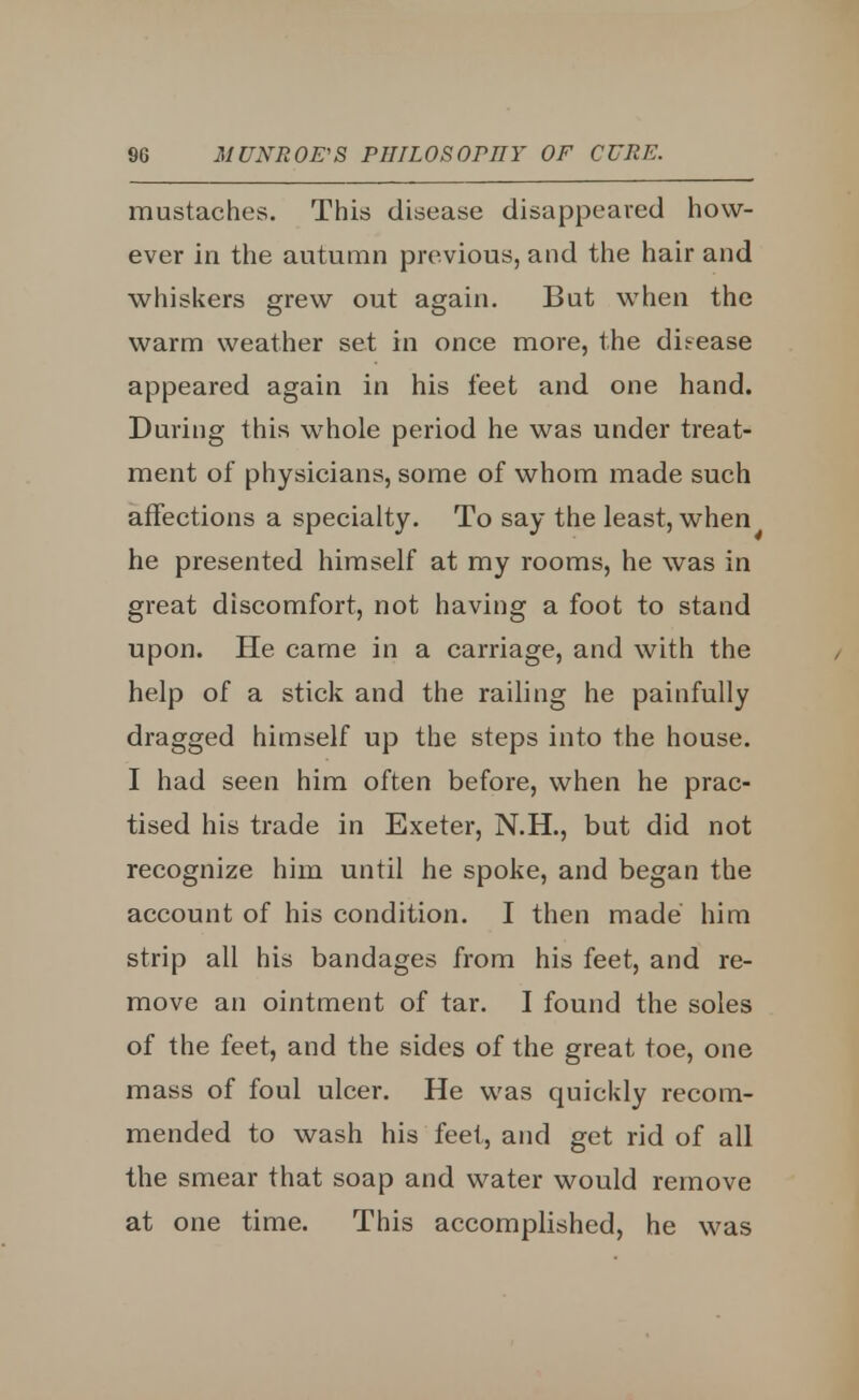 mustaches. This disease disappeared how- ever in the autumn previous, and the hair and whiskers grew out again. But when the warm weather set in once more, the dieease appeared again in his feet and one hand. During this whole period he was under treat- ment of physicians, some of whom made such affections a specialty. To say the least, when^ he presented himself at my rooms, he was in great discomfort, not having a foot to stand upon. He came in a carriage, and with the help of a stick and the railing he painfully dragged himself up the steps into the house. I had seen him often before, when he prac- tised his trade in Exeter, N.H., but did not recognize him until he spoke, and began the account of his condition. I then made him strip all his bandages from his feet, and re- move an ointment of tar. I found the soles of the feet, and the sides of the great toe, one mass of foul ulcer. He was quickly recom- mended to wash his feet, and get rid of all the smear that soap and water would remove at one time. This accomplished, he was