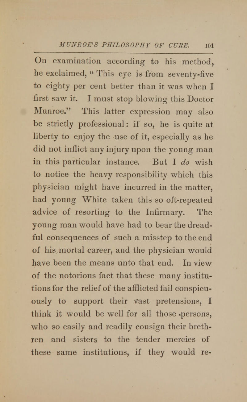 On examination according to his method, he exclaimed,  This eye is from seventy-five to eighty per cent better than it was when I first saw it. I must stop blowing this Doctor Munroe. This latter expression may also be strictly professional: if so, he is quite at liberty to enjoy the use of it, especially as he did not inflict any injury upon the young man in this particular instance. But I do wish to notice the heavy responsibility which this physician might have incurred in the matter, had young White taken this so oft-repeated advice of resorting to the Infirmary. The young man would have had to bear the dread- ful consequences of such a misstep to the end of his mortal career, and the physician would have been the means unto that end. In view of the notorious fact that these many institu- tions for the relief of the afflicted fail conspicu- ously to support their vast pretensions, I think it would be well for all those -persons, who so easily and readily consign their breth- ren and sisters to the tender mercies of these same institutions, if they would re-