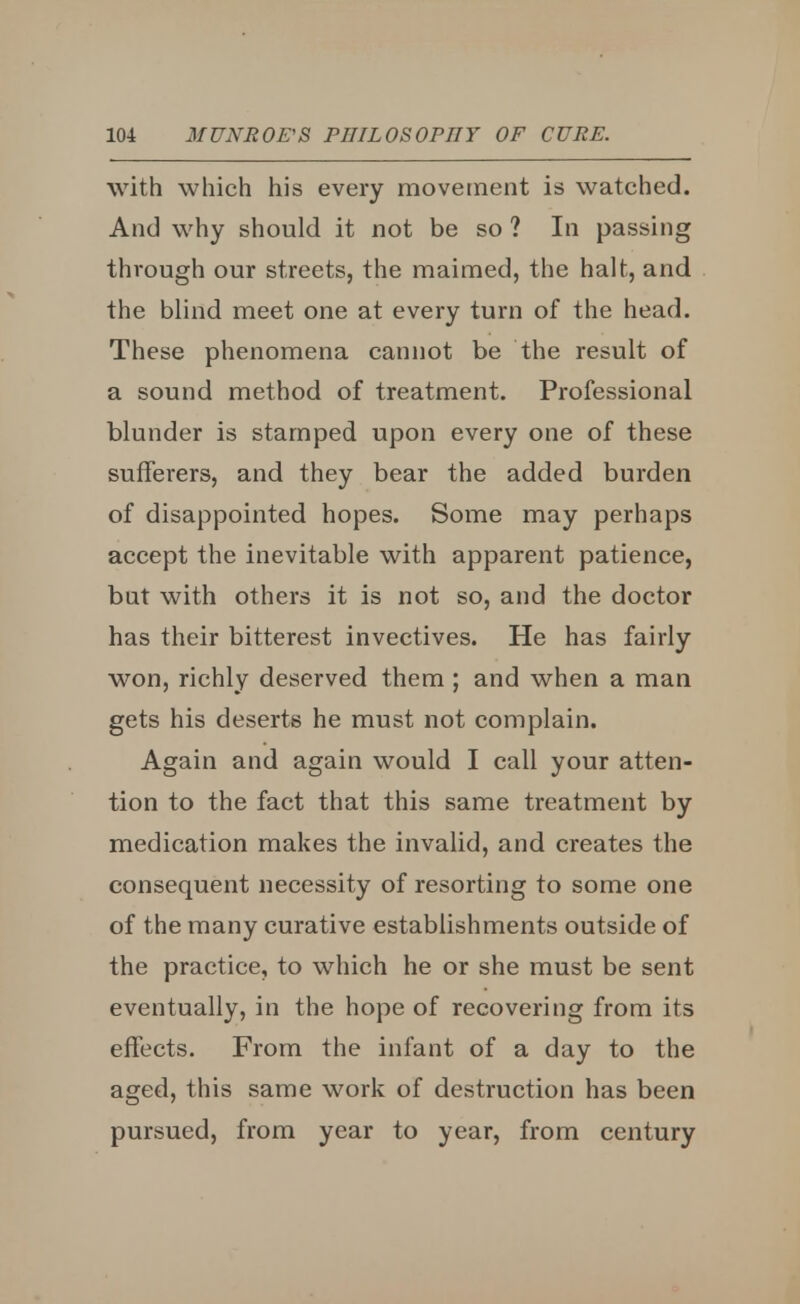 with which his every movement is watched. And why should it not be so ? In passing through our streets, the maimed, the halt, and the blind meet one at every turn of the head. These phenomena cannot be the result of a sound method of treatment. Professional blunder is stamped upon every one of these sufferers, and they bear the added burden of disappointed hopes. Some may perhaps accept the inevitable with apparent patience, but with others it is not so, and the doctor has their bitterest invectives. He has fairly won, richly deserved them ; and when a man gets his deserts he must not complain. Again and again would I call your atten- tion to the fact that this same treatment by medication makes the invalid, and creates the consequent necessity of resorting to some one of the many curative establishments outside of the practice, to which he or she must be sent eventually, in the hope of recovering from its effects. From the infant of a day to the aged, this same work of destruction has been pursued, from year to year, from century