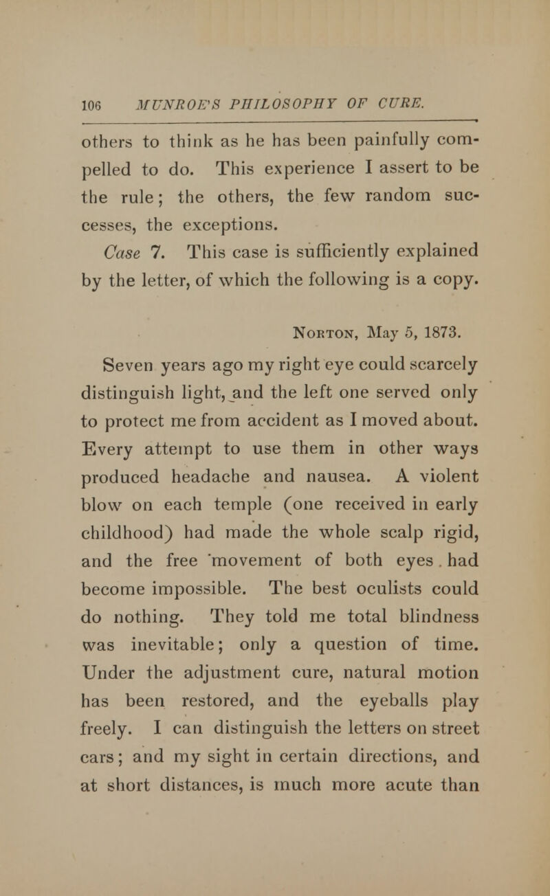 others to think as he has been painfully com- pelled to do. This experience I assert to be the rule; the others, the few random suc- cesses, the exceptions. Case 7. This case is sufficiently explained by the letter, of which the following is a copy. Norton, May 5, 1873. Seven years ago my right eye could scarcely distinguish light, and the left one served only to protect me from accident as I moved about. Every attempt to use them in other ways produced headache and nausea. A violent blow on each temple (one received in early childhood) had made the whole scalp rigid, and the free movement of both eyes. had become impossible. The best oculists could do nothing. They told me total blindness was inevitable; only a question of time. Under the adjustment cure, natural motion has been restored, and the eyeballs play freely. I can distinguish the letters on street cars; and my sight in certain directions, and at short distances, is much more acute than