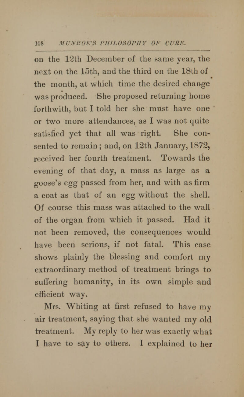 on the 12th December of the same year, the next on the 15th, and the third on the 18th of the month, at which time the desired change was produced. She proposed returning home forthwith, but I told her she must have one or two more attendances, as I was not quite satisfied yet that all was right. She con- sented to remain ; and, on 12th January, 1872, received her fourth treatment. Towards the evening of that day, a mass as large as a goose's egg passed from her, and with as firm a coat as that of an egg without the shell. Of course this mass was attached to the wall of the organ from which it passed. Had it not been removed, the consequences would have been serious, if not fatal. This case shows plainly the blessing and comfort my extraordinary method of treatment brings to suffering humanity, in its own simple and efficient way. Mrs. Whiting at first refused to have my air treatment, saying that she wanted my old treatment. My reply to her was exactly what I have to say to others. I explained to her