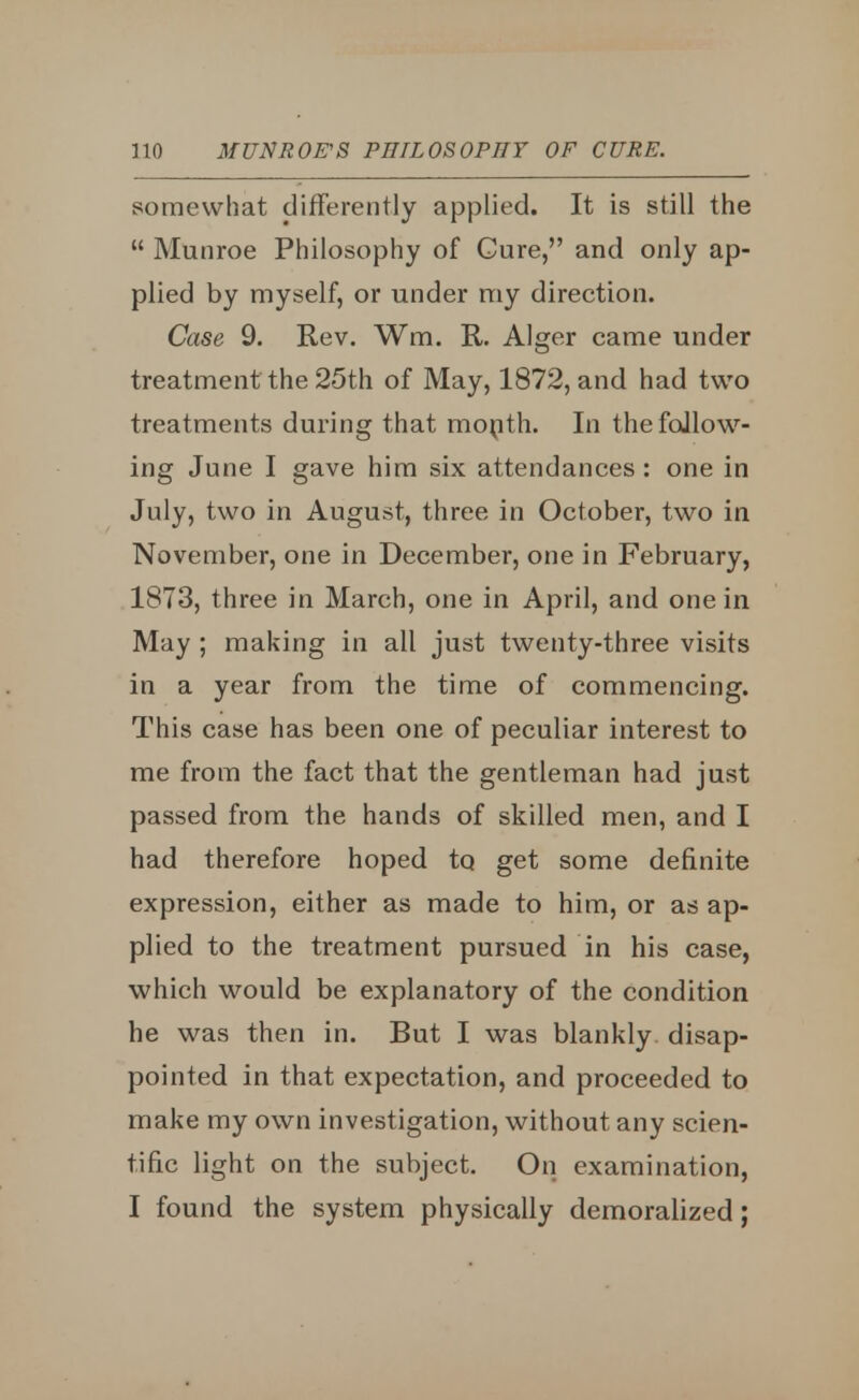 somewhat differently applied. It is still the  Munroe Philosophy of Cure, and only ap- plied by myself, or under my direction. Case 9. Rev. Wm. R. Alger came under treatment the 25th of May, 1872, and had two treatments during that month. In the follow- ing June I gave him six attendances : one in July, two in August, three in October, two in November, one in December, one in February, 1873, three in March, one in April, and one in May ; making in all just twenty-three visits in a year from the time of commencing. This case has been one of peculiar interest to me from the fact that the gentleman had just passed from the hands of skilled men, and I had therefore hoped to get some definite expression, either as made to him, or as ap- plied to the treatment pursued in his case, which would be explanatory of the condition he was then in. But I was blankly disap- pointed in that expectation, and proceeded to make my own investigation, without any scien- tific light on the subject. On examination, I found the system physically demoralized;