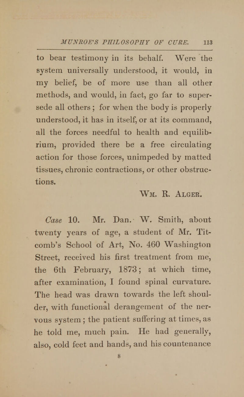 to bear testimony in its behalf. Were the system universally understood, it would, in my belief, be of more use than all other methods, and would, in fact, go far to super- sede all others ; for when the body is properly understood, it has in itself, or at its command, all the forces needful to health and equilib- rium, provided there be a free circulating action for those forces, unimpeded by matted tissues, chronic contractions, or other obstruc- tions. Wm. R. Alger. Case 10. Mr. Dan. W. Smith, about twenty years of age, a student of Mr. Tit- comb's School of Art, No. 460 Washington Street, received his first treatment from me, the 6th February, 1873; at which time, after examination, I found spinal curvature. The head was drawn towards the left shoul- der, with functional derangement of the ner- vous system ; the patient suffering at times, as he told me, much pain. He had generally, also, cold feet and hands, and his countenance 8