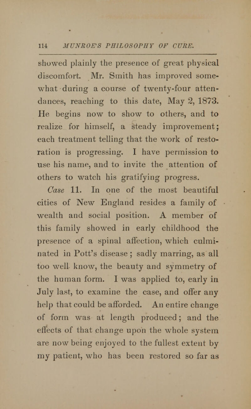 showed plainly the presence of great physical discomfort. Mr. Smith has improved some- what during a course of twenty-four atten- dances, reaching to this date, May 2, 1873. Pie begins now to show to others, and to realize for himself, a steady improvement; each treatment telling that the work of resto- ration is progressing. I have permission to use his name, and to invite the attention of others to watch his gratifying progress. Case 11. In one of the most beautiful cities of New England resides a family of wealth and social position. A member of this family showed in early childhood the presence of a spinal affection, which culmi- nated in Pott's disease ; sadly marring, as all too well know, the beauty and symmetry of the human form. I was applied to, early in July last, to examine the case, and offer any help that could be afforded. An entire change of form was at length produced; and the effects of that change upon the whole system are now being enjoyed to the fullest extent by my patient, who has been restored so far as