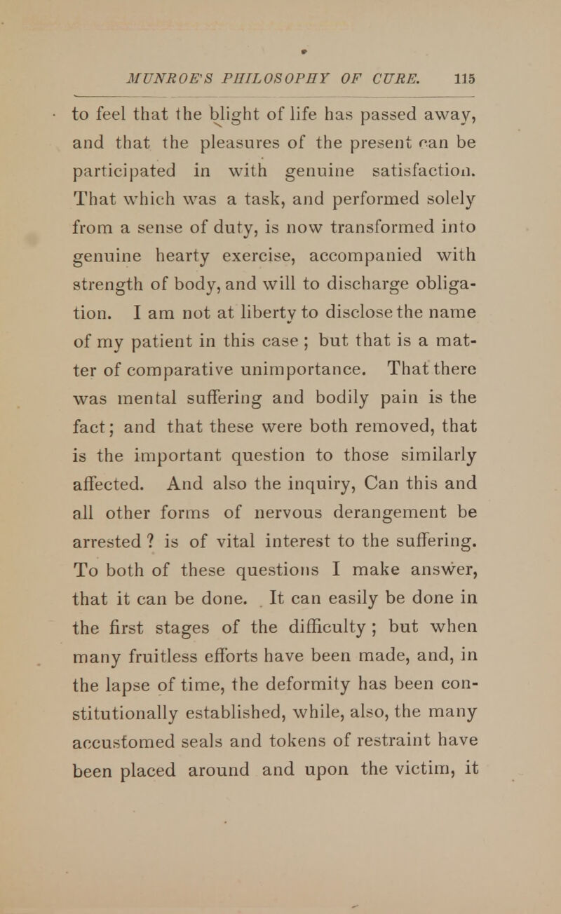 to feel that the blight of life has passed away, and that the pleasures of the present can be participated in with genuine satisfaction. That which was a task, and performed solely from a sense of duty, is now transformed into genuine hearty exercise, accompanied with strength of body, and will to discharge obliga- tion. I am not at liberty to disclose the name of my patient in this case ; but that is a mat- ter of comparative unimportance. That there was mental suffering and bodily pain is the fact; and that these were both removed, that is the important question to those similarly affected. And also the inquiry, Can this and all other forms of nervous derangement be arrested ? is of vital interest to the suffering. To both of these questions I make answer, that it can be done. It can easily be done in the first stages of the difficulty ; but when many fruitless efforts have been made, and, in the lapse of time, the deformity has been con- stitutionally established, while, also, the many accustomed seals and tokens of restraint have been placed around and upon the victim, it