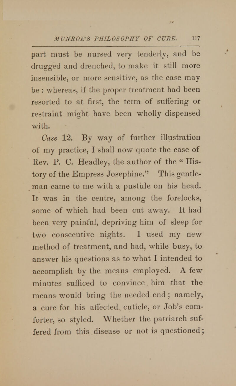 part must be nursed very tenderly, and be drugged and drenched, to make it still more insensible, or more sensitive, as the case may be : whereas, if the proper treatment had been resorted to at first, the term of suffering or restraint might have been wholly dispensed with. Case 12. By way of further illustration of my practice, I shall now quote the case of Rev. P. C. Headley, the author of the  His- tory of the Empress Josephine. This gentle- man came to me with a pustule on his head. It was in the centre, among the forelocks, some of which had been cut away. It had been very painful, depriving him of sleep for two consecutive nights. I used my new method of treatment, and had, while busy, to answer his questions as to what I intended to accomplish by the means employed. A few minutes sufficed to convince him that the means would bring the needed end; namely, a cure for his affected cuticle, or Job's com- forter, so styled. Whether the patriarch suf- fered from this disease or not is questioned;