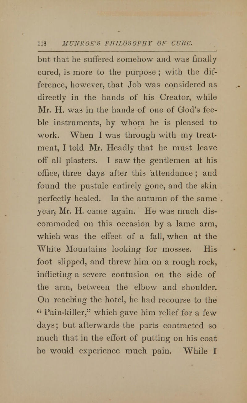 but that he suffered somehow and was finally cured, is more to the purpose ; with the dif- ference, however, that Job was considered as directly in the hands of his Creator, while Mr. H. was in the hands of one of God's fee- ble instruments, by whom he is pleased to work. When 1 was through with my treat- ment, I told Mr. Headly that he must leave off all plasters. I saw the gentlemen at his office, three days after this attendance ; and found the pustule entirely gone, and the skin perfectly healed. In the autumn of the same year> Mr. H. came again. He was much dis- commoded on this occasion by a lame arm, which was the effect of a fall, when at the White Mountains looking for mosses. His foot slipped, and threw him on a rough rock, inflicting a severe contusion on the side of the arm, between the elbow and shoulder. On reaching the hotel, he had recourse to the  Pain-killer, which gave him relief for a few days; but afterwards the parts contracted so much that in the effort of putting on his coat he would experience much pain. While I