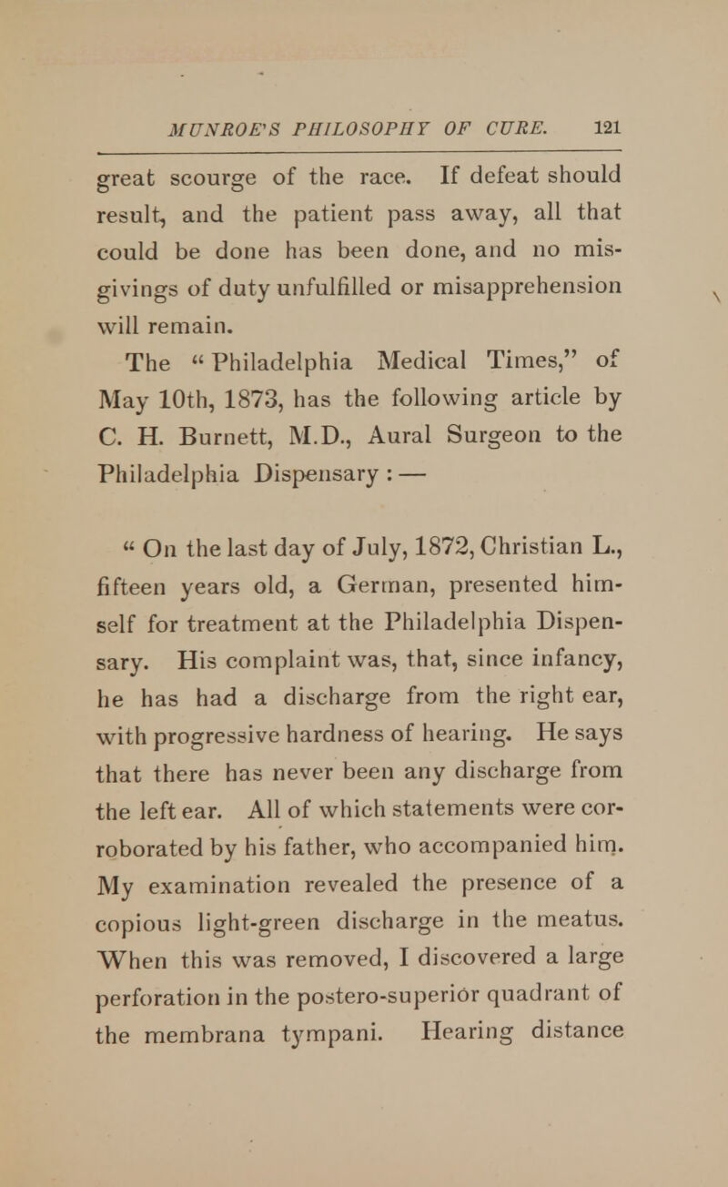 great scourge of the race. If defeat should result, and the patient pass away, all that could be done has been done, and no mis- givings of duty unfulfilled or misapprehension will remain. The Philadelphia Medical Times, of May 10th, 1873, has the following article by C. H. Burnett, M.D., Aural Surgeon to the Philadelphia Dispensary : — « On the last day of July, 1872, Christian L., fifteen years old, a German, presented him- self for treatment at the Philadelphia Dispen- sary. His complaint was, that, since infancy, he has had a discharge from the right ear, with progressive hardness of hearing. He says that there has never been any discharge from the left ear. All of which statements were cor- roborated by his father, who accompanied him. My examination revealed the presence of a copious light-green discharge in the meatus. When this was removed, I discovered a large perforation in the postero-superior quadrant of the membrana tympani. Hearing distance