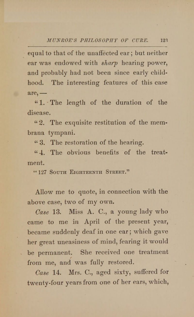 equal to that of the unaffected ear; but neither ear was endowed with sharp hearing power, and probably had not been since early child- hood. The interesting features of this case, are,—  1. The length of the duration of the disease.  2. The exquisite restitution of the mem- brana tympani.  3. The restoration of the hearing.  4. The obvious benefits of the treat- ment.  127 South Eighteenth Street. Allow me to quote, in connection with the above case, two of my own. Case 13. Miss A. C, a young lady who came to me in April of the present year, became suddenly deaf in one ear; which gave her great uneasiness of mind, fearing it would be permanent. She received one treatment from me, and was fully restored. Case 14. Mrs. C, aged sixty, suffered for twenty-four years from one of her ears, which,