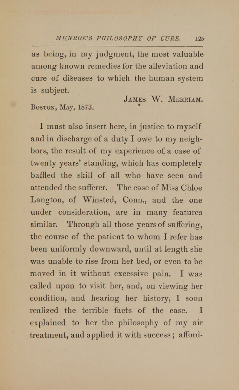 as being, in my judgment, the most valuable among known remedies for the alleviation and cure of diseases to which the human system is subject. James W. Merriam. Boston, May, 1873. I must also insert here, in justice to myself and in discharge of a duty I owe to my neigh- bors, the result of my experience of. a case of twenty years' standing, which has completely baffled the skill of all who have seen and attended the sufferer. The case of Miss Chloe Langton, of Winsted, Conn., and the one under consideration, are in many features similar. Through all those years of suffering, the course of the patient to whom I refer has been uniformly downward, until at length she was unable to rise from her bed, or even to be moved in it without excessive pain. I was called upon to visit her, and, on viewing her condition, and hearing her history, I soon realized the terrible facts of the case. I explained to her the philosophy of my air treatment, and applied it with success; afford-