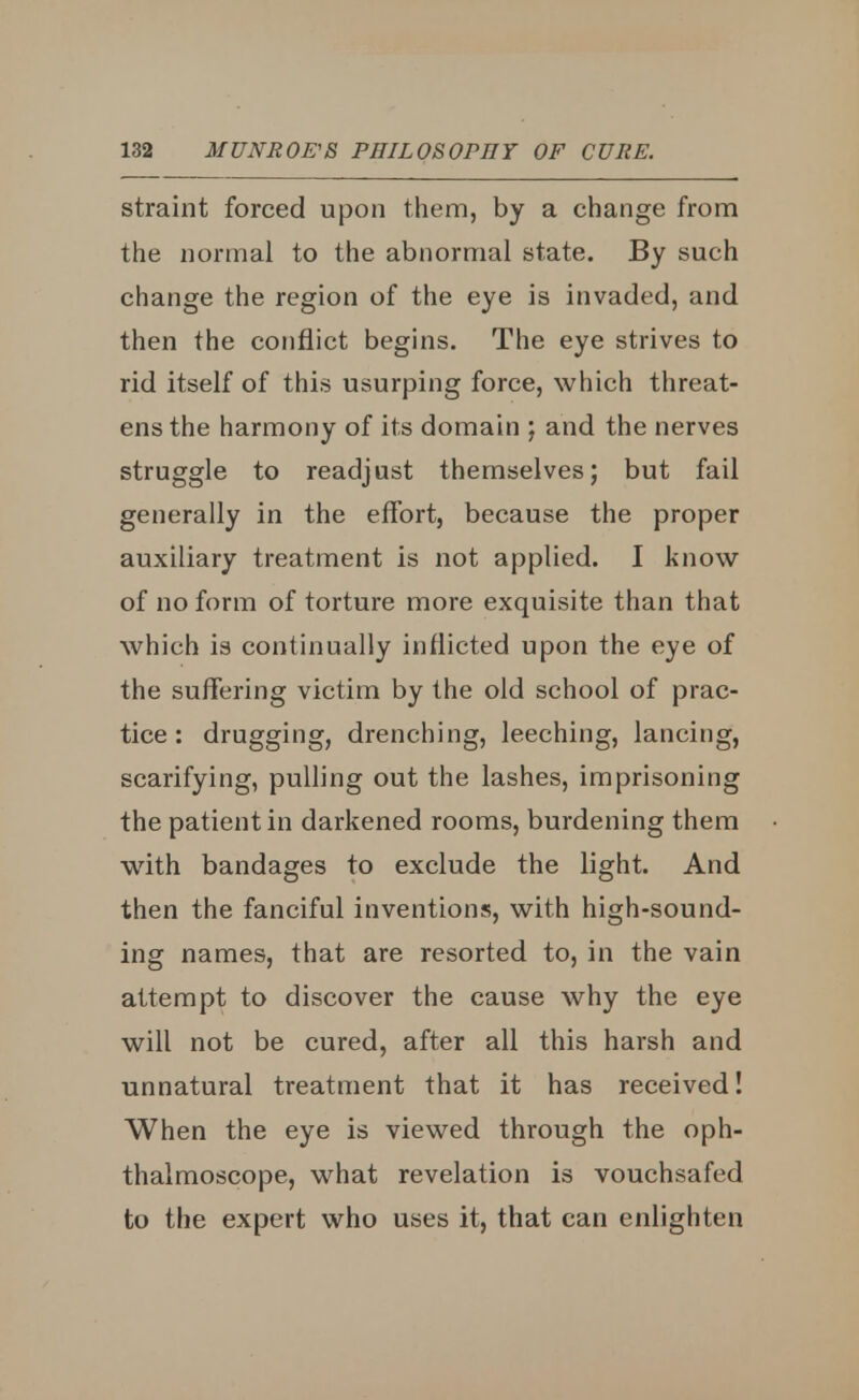 straint forced upon them, by a change from the normal to the abnormal state. By such change the region of the eye is invaded, and then the conflict begins. The eye strives to rid itself of this usurping force, which threat- ens the harmony of its domain ; and the nerves struggle to readjust themselves; but fail generally in the effort, because the proper auxiliary treatment is not applied. I know of no form of torture more exquisite than that which is continually inflicted upon the eye of the suffering victim by the old school of prac- tice : drugging, drenching, leeching, lancing, scarifying, pulling out the lashes, imprisoning the patient in darkened rooms, burdening them with bandages to exclude the light. And then the fanciful inventions, with high-sound- ing names, that are resorted to, in the vain attempt to discover the cause why the eye will not be cured, after all this harsh and unnatural treatment that it has received! When the eye is viewed through the oph- thalmoscope, what revelation is vouchsafed to the expert who uses it, that can enlighten