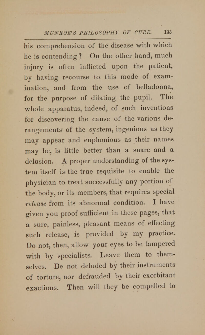 his comprehension of the disease with which he is contending ? On the other hand, much injury is often inflicted upon the patient, by having recourse to this mode of exam- ination, and from the use of belladonna, for the purpose of dilating the pupil. The whole apparatus, indeed, of such inventions for discovering the cause of the various de- rangements of the system, ingenious as they may appear and euphonious as their names may be, is little better than a snare and a delusion. A proper understanding of the sys- tem itself is the true requisite to enable the physician to treat successfully any portion of the body, or its members, that requires special release from its abnormal condition. I have given you proof sufficient in these pages, that a sure, painless, pleasant means of effecting such release, is provided by my practice. Do not, then, allow your eyes to be tampered with by specialists. Leave them to them- selves. Be not deluded by their instruments of torture, nor defrauded by their exorbitant exactions. Then will they be compelled to