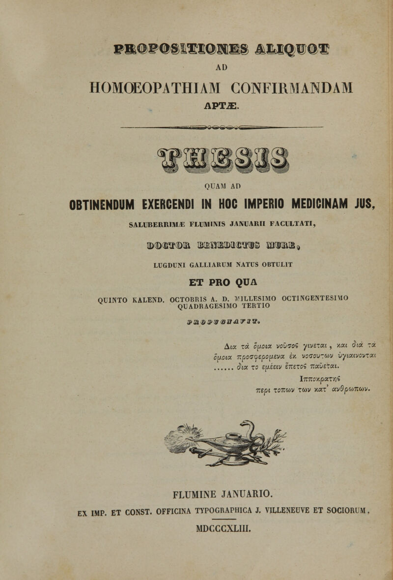 wm&BQm^ssxmm ^mqiIios AD HOMOEOPATHIAM CONFIRMANDAM APTJE. wieb (TjlHs f&k ctp rHi QUAM AD OBTINENDUM EXERCENDI IN HOC IMPERIO MEDICINAM JUS, SALUBERRIMjE FLUMIMS JANUARII FACULTATI, ©TOTOI& BtBISlBlblKHtfOS lOTR®* LUGDUNI GALLIARUM NATUS OBTULIT ET PRO QUA OUINTO KALEND. OCTOBRIS A. D. MILLESIMO OCTINGENTESIMO QUADRAGESIMO TERTIO u> m <d s> w <& st di w a ff» Aioc xcc opoioc vovvoS yivixcci , v.cci dtdc xoc oaoicc itpo<7yipo\iivoc ex. voaov-.cov vyiccivovxou dicc xo ijxinv iitixoi ■Kocvexcci. lm:cY.pocx-n$ TliCH T07TWV XCOV YJXX aV0pCO7IWV. FLUMINE JANUARIO. EX IMP. ET CONST. OFFICINA TYPOGRAPHICA J. VILLENEUVE ET SOCIORUM MDCGGXLIII.