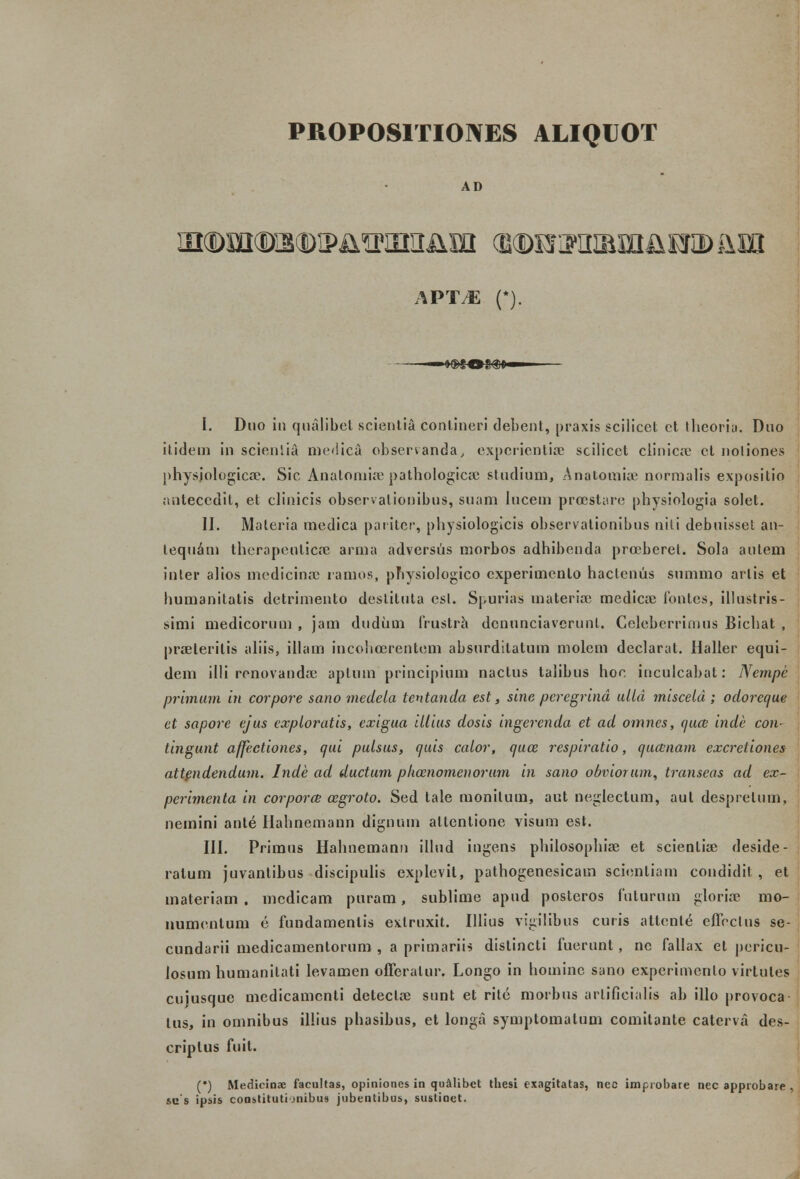 PROPOSITIONES ALIQUOT AD APTM (*). I. Duo in qualibel scientia conliueri debent, praxis scilicet ct thcoria. Duo itidem in scientia medica observanda, expcrientise sciiicet clinicre ct uoliones physjologica*. Sic Analomire pathologica: studium, Anatomia; normalis expositio antecedit, et clinicis obscrvalionibus, suam lucem prcestare physiologia solet. II. Materia medica paritcr, physiologicis observalionibus uiti debuisset an- lequam therapeuticre arina adversus morbos adhibenda prceberel. Sola aulem inler alios medicinae ramos, physiologico cxperimenlo haclenus summo arlis et humanitatis detrimento deslituta csl. Spurias materia; medicas iontes, illustris- simi medicorum , jam dudum frustra dcnunciaverunt. Ccleberrimus Bichat , prseleritis aliis, illam incohcerentem absurdilaluin molem declarat. Haller equi- dem illi rcnovanda: aptum principium nactus talibus hoe inculcabat: Nempe primum in corpore sano medela tentanda est, sine peregrind ulld misceld ; odorcque el sapore ejus exploratis, exigua illius dosis ingerenda et ad omnes, auai inde con- tingunt affectiones, aui pulsus, quis calor, quce respiratio, qiucnam excretiones attendendum. Inde ad ductum pkcenomenorum in sano obviorum, transeas ad ex- perimenta in corporce cegroto. Sed tale monitum, aut neglectum, aut desprelum, nemini ante Ilahnemann dignuin allcnlione visum est. III. Primus Hahnemann illud ingens philosophise et scientiae deside- ralum juvantibus discipulis explevil, pathogenesicam scienliam coudidit , et materiam . mcdicam puram, sublime apud posteros futurum glorire mo- numenlum e fundamenlis extruxit. Illius vigilibus curis attenle eflectus se- cundarii medicamentoruro , a primariis distincti fuerunt, ne fallax et pericu- losum humanitati levamen offeralur. Longo in hoininc sano experimenlo virtutes cuiusque mcdicamenti deteclre sunt et rite morbus arlificialis ab illo provoca tus, in omnibus illius phasibus, et longa syinplomatum comitante caterva des- criplus fuit. (*) Medicinae facultas, opiniones in qualibct thesi exagitatas, nec improbare nec approbare . stis ipsis constitutijnibus jubentibus, sustioet.