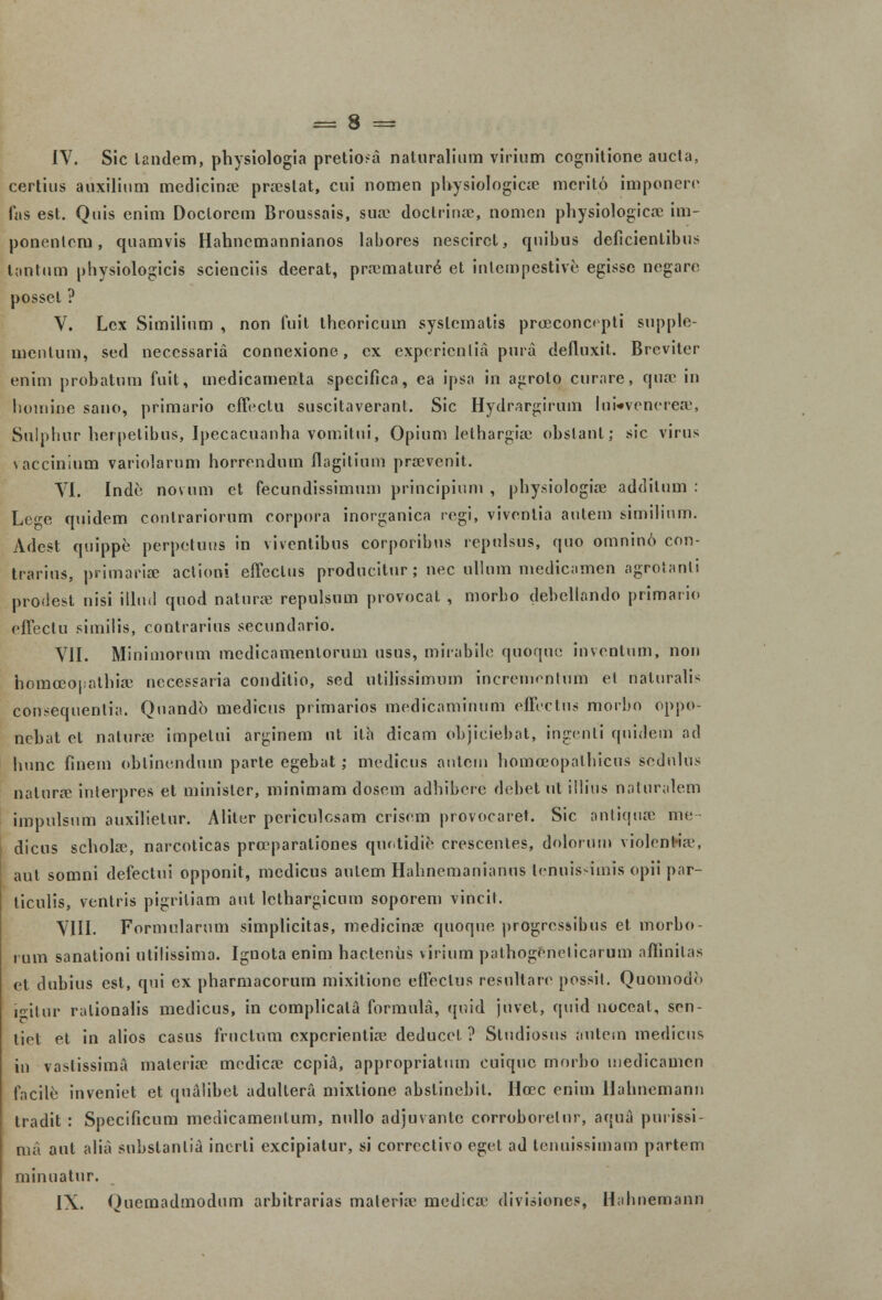 IV. Sic landem, physiologia pretio>a naturaliam virium cognitione aucta, certius auxilium medicinre prreslat, cui nomen pbysiologicse merit.6 imponern fas est. Quis enim Doclorcm Broussais, sua> doctrinee, nomcn physiologicse im- ponenlcru, quamvis Hahnemannianos labores nescircl, quibus deficientibus tontum physiologicis scienciis deerat, preemature et inlempestive egisse negare possel ? V. Lcx Similium , non fuit theoricum syslematis proeconctpti supple- mentum, sed neccssaria connexione, cx expcricnlia pura defluxit. Brcvitcr enim probatum fuit, medicamenta specifica, ea ipsa in agroto curare, qusc in homine sano, primario cffoctu suscitaverant. Sic Hydrargirum liiwvenerese, Sulphur herpetibus, Ipecacuanha vpmitni, Opium lethargiae obslanl; sic virus vaccinium variolarum horrendum flagitium prcevenit. VI. Inde novum et fecundissimum principium , physiologiee additum : Lc-e quidem conlrariorum corpora inorganica regi, vivcnlia autem similium. Adest quippe perpctuus in viventibus corporibus repulsus, quo omnin6 con- trarius, primariae aclioni effectus producitnr; nec ullum medicamen agrotanti prodest nisi illnd quod naturse repulsum provocat , morbo dehellando primaiio cffectu similis, contrarius secundario. VII. Minimorum medicamentorum usus, mirabilo quoqnc invcntum, non homoeopathiae nccessaria conditio, sed utilissimum increnicntum el naturalis consequenlia. Quandb medicus primarios medicaminum effectns morbo oppo- nchat et naturse impelui arginem ut ilh dicam objiciebat, ingenti quidem ad liunc finem oblinondnm parte egebat; medicus antem homceopalhicus sednlns nalnrse interpres et minisler, minimam doscm adhibcrc debet ut illius naturalem impulsum auxilietur. Alitcr periculcsam criscm provocaret. Sic antiquse me dicus scholae, narcoticas prccparaliones qnntidie crcscenles, dolorum violcntia', aul somni defectui opponit, medicns aulem Hahnemanianus lcnuis-imis opii par- ticulis, vcntris pigriliam aut lcthargicum soporem vincit. VIII. Formularum simplicitas, medicinae quoque progrcs&ibus et morbo- i um sanationi utilissima. Ignota enim hactenus virium pathogerieticarum affinitas et dubius est, qui cx pharmacorum mixitione effectus resuttare possit. Quomodo iitur ralionalis medicus, in complicala formula, ([uid juvet, quid noceal, scn- liol et in alios casus fructum cxpcrientia? deducct. ? Sludiosus antem medicus in vaslissima materiae medicae ccpia, appropriatum cuiquc morbo medicamcn facile inveniet et qualibet adultera mixtione abslinebit. Hccc cnim Hahncmann tradit : Specificum medicamenlum, nullo adjuvantc corroborelur, aqua purissi ma aul alia substanlia inerli excipialur, si corrcctivo egct ad tenuissimam partcm minuatur. IX. Quemadmodum arbitrarias maleria> medicce divisiones, Hahneooann