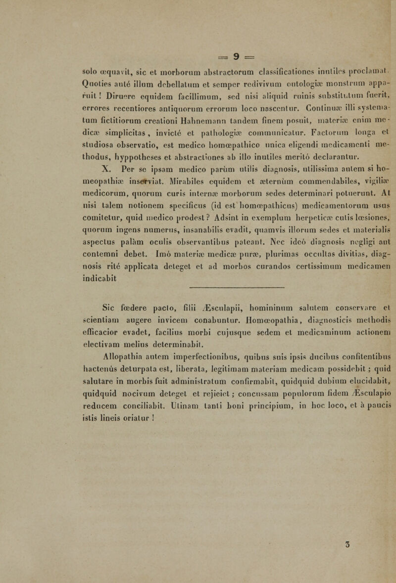 solo oequavit, sic et uiorborum abstractorum classificalioncs innliles proclamat. Qnoties aule illum dobellatum et semper redivivum outologiac monstrum appa- ruit ! Diruere equidem facillimum, sed nisi aliquid ruinis substitutum fuerit, errores recentiores antiqnorum crrorum loco nasccntur. Continurc illi systcnia- tum ficlitiorum crealioni Hahnemann tandem finem posuil, matcrioe cnim me- dicae simplicitas, invict6 et palhologia? communicalur. Faclorum longa et studiosa observatio, est medico homoepalhico unica eligendi medicamcnli mc- thodus, hyppothcses et abslractiones ab illo inulilcs merito declarantur. X. Per sc ipsam medico partim ulilis diagnosis, ulilissima aulem si ho- meopathiae ins4#viat. Mirabiles equidem et seternum commendabiles, vi^ilia- medicorum, quorum curis internae morborum sedes determinari poluerunt. At nisi talem notionem specificus (id est homoepathicus) medicamentorum usus comitetur, quid niedico prodest? Adsint in exemplum herpeticc culis loesiones, quorum ingens numerus, insanabilis evadit, quamvis illorum sedes ct materialis aspectus palam oculis observantibus paleanl. Ncc ide6 diagnosis negligi aul contemni debet. Imo malerio3 medicre puro3, plurimas occullas divitias, diag- nosis rite applicata deteget ct ad morbos curandos certissimum mcdicamen indicabit Sic foedere paclo, filii /Esculapii, homininum salutem conservare el scientiam augere invicem conabuntur. Homceopathia, diagnosticis melhodis efTicacior evadet, facilius morbi cujusque sedem et medicaminum actionem electivam melins detcrminabil. Allopathia antcm imperfectionibus, quibus suis ipsis ducibus confitentibus hactenus delurpata est, liberala, legilimam maleriam medicam possidebit ; quid salutare in morbis fuit adminislratum confirmabit, quidquid dubium elucidabit, quidquid nocivum detegel et rejieiet; concussam populorum (idem /Esculapio reducem conciliabit. Ulinam tanli boni principium, in hoc loco, et a paucis istis lineis oriatur !