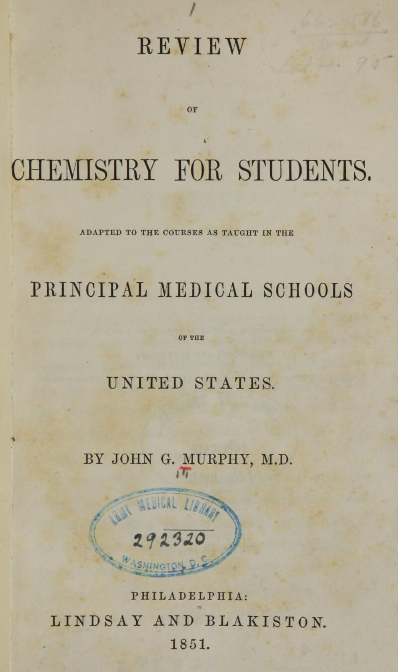 / REVIEW CHEMISTRY EOR STUDENTS. ADAPTED TO THE COURSES AS TAUGHT IN THE PRINCIPAL MEDICAL SCHOOLS UNITED STATES. BY JOHN G. MURPHY, M.D. PHILADELPHIA: LINDSAY AND BLAKISTON. 1851.