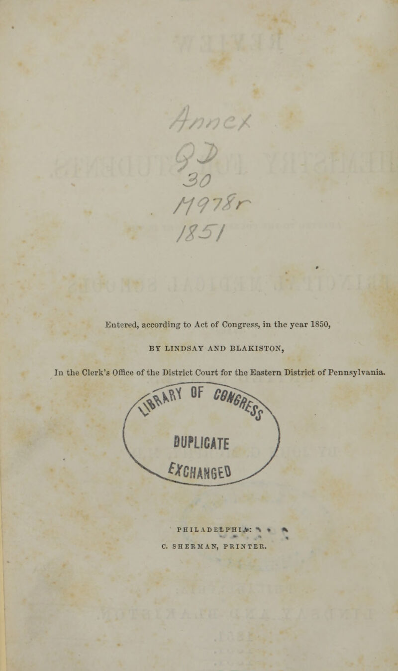 30 /ESI Entered, according to Act of Congress, in the year 1850, BY LINDSAY AND BLAKISTON, In the Clerk's Office of the District Court for the Eastern District of Pennsylvania. #*X °F ^ DUPLICATE i*CHAN6EH PHILADELPHIA:^ » * C. SHERMAN, PRINTER.