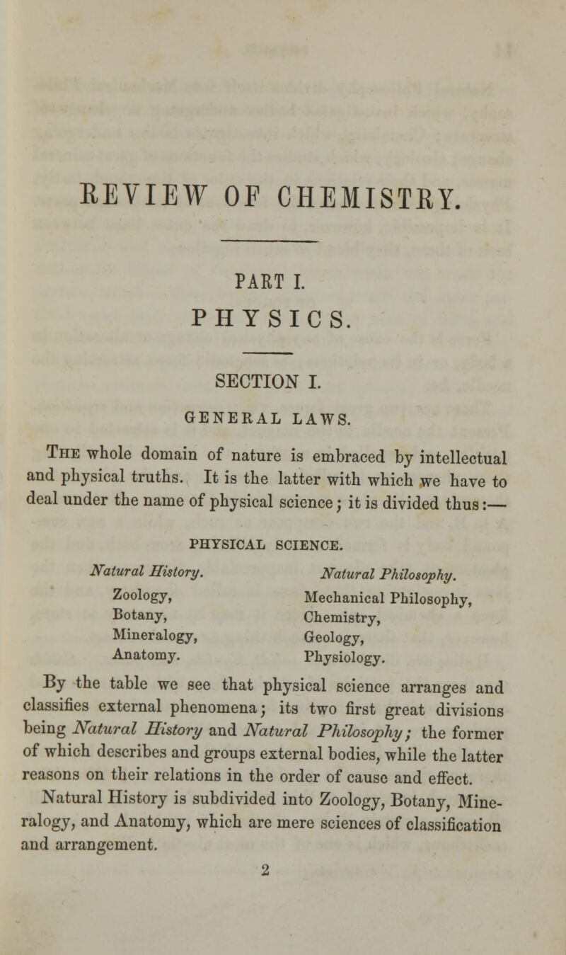 REVIEW OF CHEMISTRY. PART I. PHYSICS. SECTION I. GENERAL LAWS. The whole domain of nature is embraced by intellectual and physical truths. It is the latter with which we have to deal under the name of physical science; it is divided thus:— PHYSICAL SCIENCE. Natural History. Natural Philosophy. Zoology, Mechanical Philosophy, Botany, Chemistry, Mineralogy, Geology, Anatomy. Physiology. By the table we see that physical science arranges and classifies external phenomena; its two first great divisions being Natural History and Natural Philosophy; the former of which describes and groups external bodies, while the latter reasons on their relations in the order of cause and effect. Natural History is subdivided into Zoology, Botany, Mine- ralogy, and Anatomy, which are mere sciences of classification and arrangement. 2