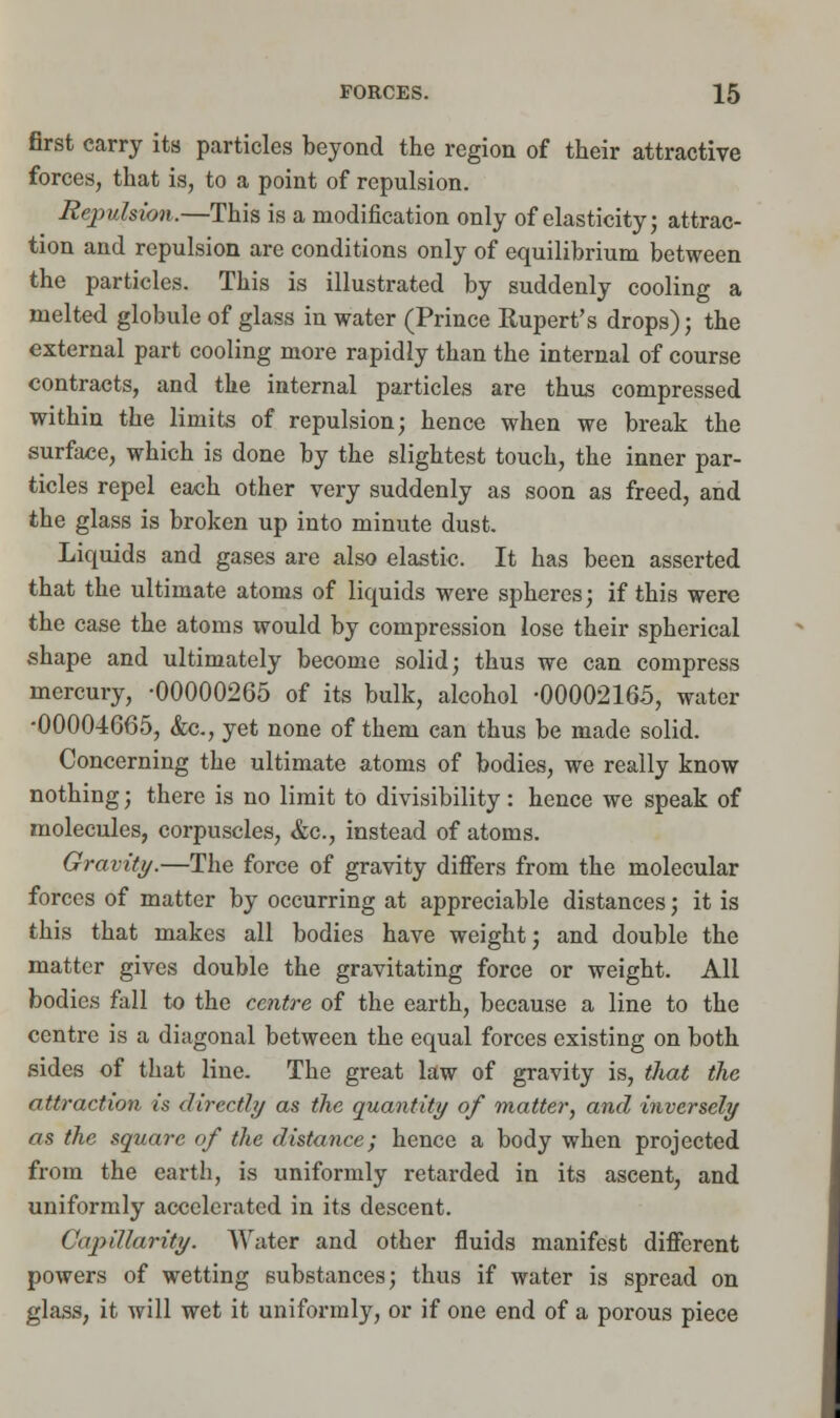 first carry its particles beyond the region of their attractive forces, that is, to a point of repulsion. RepvMon.—This is a modification only of elasticity; attrac- tion and repulsion are conditions only of equilibrium between the particles. This is illustrated by suddenly cooling a melted globule of glass in water (Prince Rupert's drops); the external part cooling more rapidly than the internal of course contracts, and the internal particles are thus compressed within the limits of repulsion; hence when we break the surface, which is done by the slightest touch, the inner par- ticles repel each other very suddenly as soon as freed, and the glass is broken up into minute dust. Liquids and gases are also elastic. It has been asserted that the ultimate atoms of liquids were spheres; if this were the case the atoms would by compression lose their spherical shape and ultimately become solid; thus we can compress mercury, -00000265 of its bulk, alcohol -00002165, water •00004665, &c, yet none of them can thus be made solid. Concerning the ultimate atoms of bodies, we really know nothing; there is no limit to divisibility: hence we speak of molecules, corpuscles, &c, instead of atoms. Gravity.—The force of gravity differs from the molecular forces of matter by occurring at appreciable distances; it is this that makes all bodies have weight; and double the matter gives double the gravitating force or weight. All bodies fall to the centre of the earth, because a line to the centre is a diagonal between the equal forces existing on both sides of that line. The great law of gravity is, that the attraction is directly as the quantity of matter, and inversely as the square of the distance; hence a body when projected from the earth, is uniformly retarded in its ascent, and uniformly accelerated in its descent. CiipiJlarity. Water and other fluids manifest different powers of wetting substances; thus if water is spread on glass, it will wet it uniformly, or if one end of a porous piece