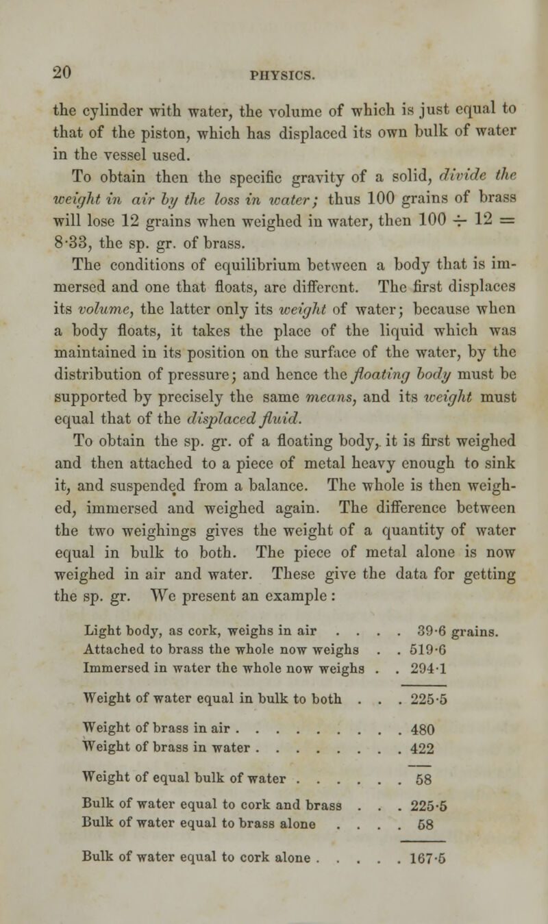 the cylinder with water, the volume of which is just equal to that of the piston, which has displaced its own bulk of water in the vessel used. To obtain then the specific gravity of a solid, divide the weight in air by the loss in water; thus 100 grains of brass will lose 12 grains when weighed in water, then 100 -4- 12 = 8-33, the sp. gr. of brass. The conditions of equilibrium between a body that is im- mersed and one that floats, are different. The first displaces its volume, the latter only its weight of water; because when a body floats, it takes the place of the liquid which was maintained in its position on the surface of the water, by the distribution of pressure; and hence the floating body must be supported by precisely the same means, and its weight must equal that of the displaced fluid. To obtain the sp. gr. of a floating body,, it is first weighed and then attached to a piece of metal heavy enough to sink it, and suspended from a balance. The whole is then weigh- ed, immersed and weighed again. The difference between the two weighings gives the weight of a quantity of water equal in bulk to both. The piece of metal alone is now weighed in air and water. These give the data for getting the sp. gr. We present an example : Light body, as cork, weighs in air . . . . 39-6 grains. Attached to brass the whole now weighs . . 519-G Immersed in water the whole now weighs . . 294-1 Weight of water equal in bulk to both . . . 225-5 Weight of brass in air 480 Weight of brass in water 422 Weight of equal bulk of water 58 Bulk of water equal to cork and brass . . . 225-5 Bulk of water equal to brass alone .... 58 Bulk of water equal to cork alone 167-5