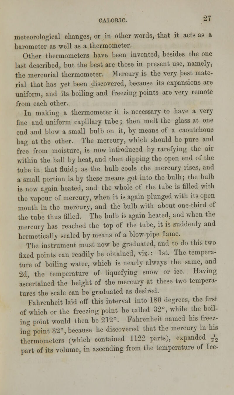 meteorological changes, or in other words, that it acts as a barometer as well as a thermometer. Other thermometers have been invented, besides the one last described, but the best are those in present use, namely, the mercurial thermometer. Mercury is the very best mate- rial that has yet been discovered, because its expansions are uniform, and its boiling and freezing points are very remote from each other. In making a thermometer it is necessary to have a very fine and uniform capillary tube; then melt the glass at one end and blow a small bulb on it, by means of a caoutchouc bag at the other. The mercury, which should be pure and free from moisture, is now introduced by rarefying the air within the ball by heat, and then dipping the open end of the tube in that fluid; as the bulb cools the mercury rises, and a small portion is by these means got into the bulb; the bulb is now again heated, and the whole of the tube is filled with the vapour of mercury, when it is again plunged with its open mouth in the mercury, and the bulb with about one-third of the tube thus filled. The bulb is again heated, and when the mercury has reached the top of the tube, it is suddenly and hermetically sealed by means of a blow-pipe flame. The instrument must now be graduated, and to do this two fixed points can readily be obtained, viz;.: 1st. The tempera- ture of boiling water, which is nearly always the same, and 2d, the temperature of liquefying snow or ice. Having ascertained the height of the mercury at these two tempera- tures the scale can be graduated as desired. Fahrenheit laid off this interval into 180 degrees, the first of which or the freezing point he called 32°, while the boil- ing point would then be 212°. Fahrenheit named his freez- ing point 32°, because he discovered that the mercury in his thermometers (which contained 1122 parts), expanded 7'3 part of its volume, in ascending from the temperature of Ice-