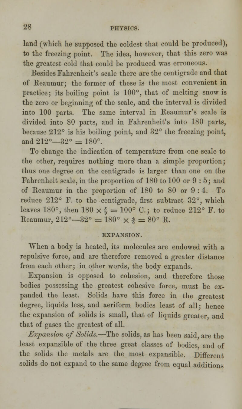 land (which he supposed the coldest that could be produced), to the freezing point. The idea, however, that this zero was the greatest cold that could be produced was erroneous. Besides Fahrenheit's scale there are the centigrade and that of Reaumur; the former of these is the most convenient in practice; its boiling point is 100°, that of melting snow is the zero or beginning of the scale, and the interval is divided into 100 parts. The same interval in Reaumur's scale is divided into 80 parts, and in Fahrenheit's into 180 parts, because 212° is his boiling point, and 32° the freezing point, and 212°—32° = 180°. To change the indication of temperature from one scale to the other, requires nothing more than a simple proportion; thus one degree on the centigrade is larger than one on the Fahrenheit scale, in the proportion of 180 to 100 or 9 : 5; and of Reaumur in the proportion of 180 to 80 or 9 :4. To reduce 212° F. to the centigrade, first subtract 32°, which leaves 180°, then 180 x f = 100° C; to reduce 212° F. to Reaumur, 212°—32° = 180° x £ = 80° R. EXPANSION. When a body is heated, its molecules are endowed with a repulsive force, and are therefore removed a greater distance from each other; in other words, the body expands. Expansion is opposed to cohesion, and therefore those bodies possessing the greatest cohesive force, must be ex- panded the least. Solids have this force in the greatest degree, liquids less, and aeriform bodies least of all; hence the expansion of solids is small, that of liquids greater, and that of gases the greatest of all. Exjyansion of Solids.—The solids, as has been said, arc the least expansible of the three great classes of bodies and of the solids the metals are the most expansible. Different solids do not expand to the same degree from equal additions