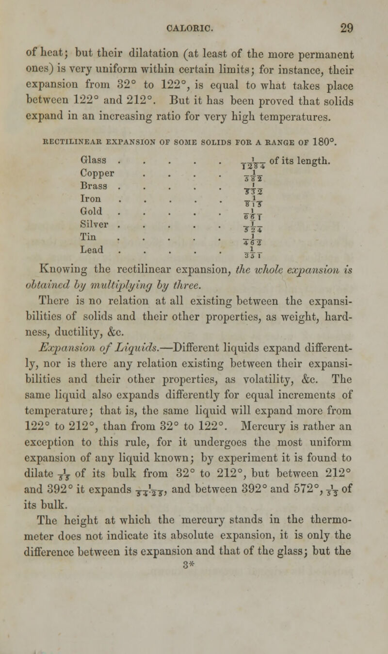 of heat; but their dilatation (at least of the more permanent ones) is very uniform within certain limits; for instance, their expansion from 32° to 122°, is equal to what takes place between 122° and 212°. But it has been proved that solids expand in an increasing ratio for very high temperatures. RECTILINEAR EXPANSION OF SOME SOLIDS FOR A RANGE OF 180°. of its length. Glass Copper Brass Iron Gold Silver Tin Lead Knowing: the rectilinear 12^4 1 s^ Wt _i bs;t rh i expansion, the whole expansion is <'f/ft lined by multiplying hy three. There is no relation at all existing between the expansi- bilities of solids and their other properties, as weight, hard- ness, ductility, &c. Expansion of Liquids.—Different liquids expand different- ly, nor is there any relation existing between their expansi- bilities and their other properties, as volatility, &c. The same liquid also expands differently for equal increments of temperature; that is, the same liquid will expand more from 122° to 212°, than from 32° to 122°. Mercury is rather an exception to this rule, for it undergoes the most uniform expansion of any liquid known; by experiment it is found to dilate ?'T of its bulk from 32° to 212°, but between 212° and 392° it expands T^T, and between 392° and 572°, /, of its bulk. The height at which the mercury stands in the thermo- meter does not indicate its absolute expansion, it is only the difference between its expansion and that of the glass; but the 3*