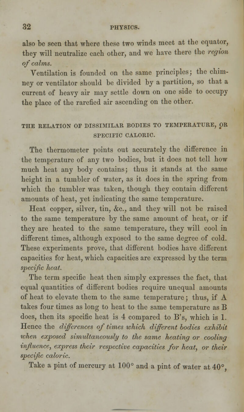 also be seen that where these two winds meet at the equator, they will neutralize each other, and we have there the region of calms. Ventilation is founded on the same principles; the chim- ney or ventilator should be divided by a partition, so that a current of heavy air may settle down on one side to occupy the place of the rarefied air ascending on the other. THE RELATION OP DISSIMILAR BODIES TO TEMPERATURE, OR SPECIFIC CALORIC. The thermometer points out accurately the difference in the temperature of any two bodies, but it does not tell how much heat any body contains; thus it stands at the same height in a tumbler of water, as it does in the spring from which the tumbler was taken, though they contain different amounts of heat, yet indicating the same temperature. Heat copper, silver, tin, &c, and they will not be raised to the same temperature by the same amount of heat, or if they are heated to the same temperature, they will cool in different times, although exposed to the same degree of cold. These experiments prove, that different bodies have different capacities for heat, which capacities are expressed by the term specific heat. The term specific heat then simply expresses the fact, that equal quantities of different bodies require unequal amounts of heat to elevate them to the same temperature; thus, if A takes four times as long to heat to the same temperature as B does, then its specific heat is 4 compared to B's, which is 1. Hence the differences of times which different bodies exhibit when exposed simultaneously to the same heating or cooling influence, express their respective capacities for heat, or their specific caloric. Take a pint of mercury at 100° and a pint of water at 40°,