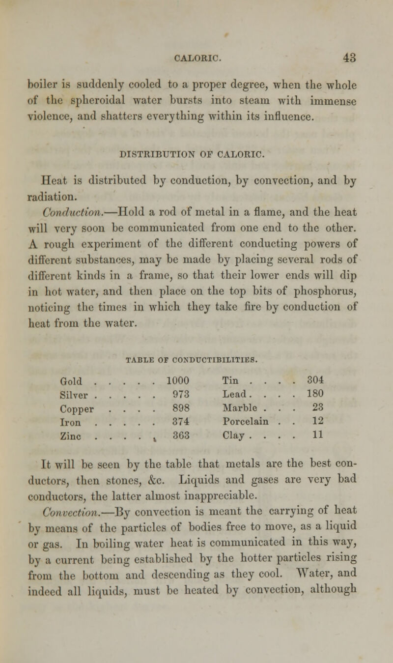 boiler is suddenly cooled to a proper degree, when the whole of the spheroidal water bursts into steam with immense violence, and shatters everything within its influence. DISTRIBUTION OF CALORIC. Heat is distributed by conduction, by convection, and by radiation. Conduction.—Hold a rod of metal in a flame, and the heat will very soon be communicated from one end to the other. A rough experiment of the different conducting powers of different substances, may be made by placing several rods of different kinds in a frame, so that their lower ends will dip in hot water, and then place on the top bits of phosphorus, noticing the times in which they take fire by conduction of heat from the water. TABLE OF COXDUCTIBLLITIES. Gold . Silver . Copper Iron Zinc 1000 Tin . . . . 304 973 Lead. . . . 180 898 Marble . . . 23 374 Porcelain . . 12 363 Clay . . . . 11 It will be seen by the table that metals are the best con- ductors, then stones, &c. Liquids and gases are very bad conductors, the latter almost inappreciable. Convection.—By convection is meant the carrying of heat by means of the particles of bodies free to move, as a liquid or gas. In boiling water heat is communicated in this way, by a current being established by the hotter particles rising from the bottom and descending as they cool. Water, and indeed all liquids, must be heated by convection, although