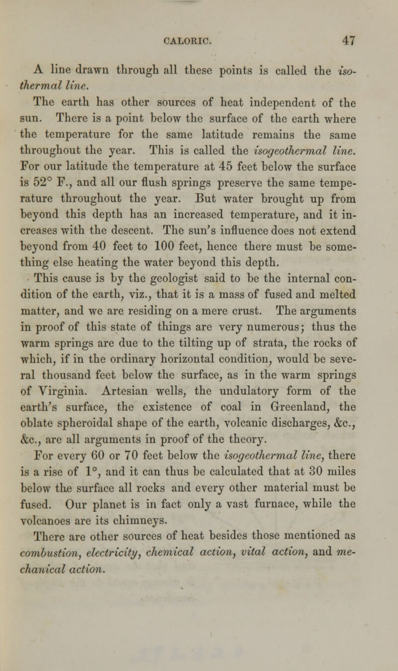 A line drawn through all these points is called the iso- thermal line. The earth has other sources of heat independent of the sun. There is a point below the surface of the earth where the temperature for the same latitude remains the same throughout the year. This is called the isogeotliermal line. For our latitude the temperature at 45 feet below the surface is 52° F., and all our flush springs preserve the same tempe- rature throughout the year. But water brought up from beyond this depth has an increased temperature, and it in- creases with the descent. The sun's influence does not extend beyond from 40 feet to 100 feet, hence there must be some- thing else heating the water beyond this depth. This cause is by the geologist said to be the internal con- dition of the earth, viz., that it is a mass of fused and melted matter, and we are residing on a mere crust. The arguments in proof of this state of things are very numerous; thus the warm springs are due to the tilting up of strata, the rocks of which, if in the ordinary horizontal condition, would be seve- ral thousand feet below the surface, as in the warm springs of Virginia. Artesian wells, the undulatory form of the earth's surface, the existence of coal in Greenland, the oblate spheroidal shape of the earth, volcanic discharges, &c, &c, are all arguments in proof of the theory. For every 60 or 70 feet below the isogeotliermal line, there is a rise of 1°, and it can thus be calculated that at 30 miles below the surface all rocks and every other material must be fused. Our planet is in fact only a vast furnace, while the volcanoes are its chimneys. There are other sources of heat besides those mentioned as combustion, electricity, chemical action, vital action, and me- chanical action.