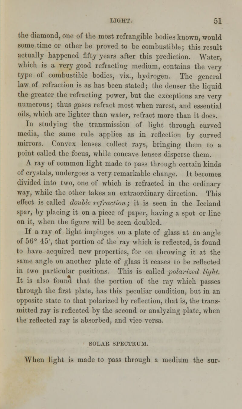 the diamond, one of the most refrangible bodies known, would some time or other be proved to be combustible; this result actually happened fifty years after this prediction. Water, which is a very good refracting medium, contains the very type of combustible bodies, viz., hydrogen. The general law of refraction is as has been stated; the denser the liquid the greater the refracting power, but the exceptions are very numerous; thus gases refract most when rarest, and essential oils, which are lighter than water, refract more than it does. In studying the transmission of light through curved media, the same rule applies as in reflection by curved mirrors. Convex lenses collect rays, bringing them to a point called the focus, while concave lenses disperse them. A ray of common light made to pass through certain kinds of crystals, undergoes a very remarkable change. It becomes divided into two, one of which is refracted in the ordinary way, while the other takes an extraordinary direction. This effect is called double refraction; it is seen in the Iceland spar, by placing it on a piece of paper, having a spot or line on it, when the figure will be seen doubled. If a ray of light impinges on a plate of glass at an angle of 56° 45', that portion of the ray which is reflected, is found to have acquired new properties, for on throwing it at the same angle on another plate of glass it ceases to be reflected in two particular positions. This is called polarized light. It is also found that the portion of the ray which passes through the first plate, has this peculiar condition, but in an opposite state to that polarized by reflection, that is, the trans- mitted ray is reflected by the second or analyzing plate, when the reflected ray is absorbed, and vice versa. SOLAR SPECTRUM. When light is made to pass through a medium the sur-