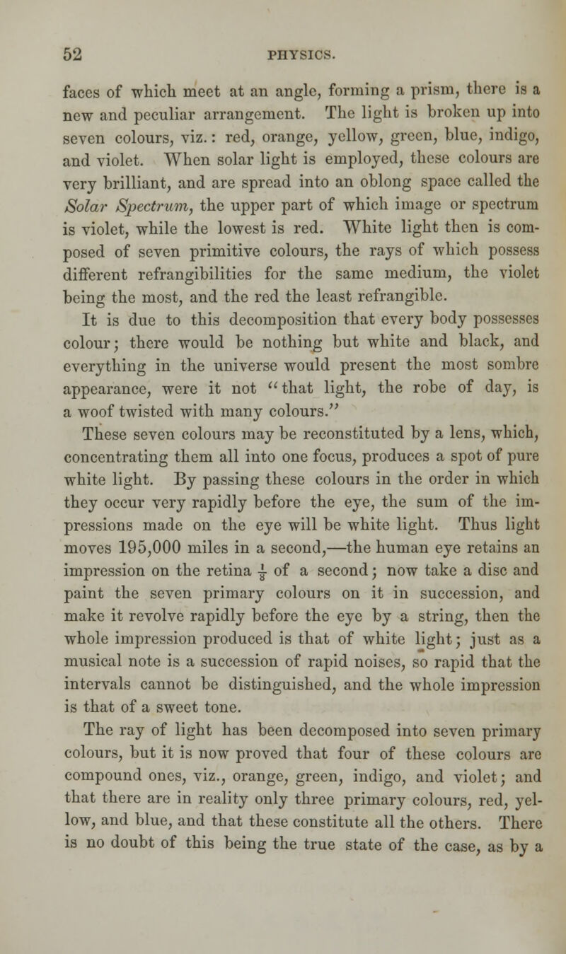 faces of which meet at an angle, forming a prism, there is a new and peculiar arrangement. The light is broken up into seven colours, viz.: red, orange, yellow, green, blue, indigo, and violet. When solar light is employed, these colours are very brilliant, and are spread into an oblong space called the Solar Spectrum, the upper part of which image or spectrum is violet, while the lowest is red. White light then is com- posed of seven primitive colours, the rays of which possess different refrangibilities for the same medium, the violet being the most, and the red the least refrangible. It is due to this decomposition that every body possesses colour; there would be nothing but white and black, and everything in the universe would present the most sombre appearance, were it not that light, the robe of day, is a woof twisted with many colours. These seven colours may be reconstituted by a lens, which, concentrating them all into one focus, produces a spot of pure white light. By passing these colours in the order in which they occur very rapidly before the eye, the sum of the im- pressions made on the eye will be white light. Thus light moves 195,000 miles in a second,—the human eye retains an impression on the retina ^ of a second; now take a disc and paint the seven primary colours on it in succession, and make it revolve rapidly before the eye by a string, then the whole impression produced is that of white light; just as a musical note is a succession of rapid noises, so rapid that the intervals cannot be distinguished, and the whole impression is that of a sweet tone. The ray of light has been decomposed into seven primary colours, but it is now proved that four of these colours are compound ones, viz., orange, green, indigo, and violet; and that there are in reality only three primary colours, red, yel- low, and blue, and that these constitute all the others. There is no doubt of this being the true state of the case, as by a