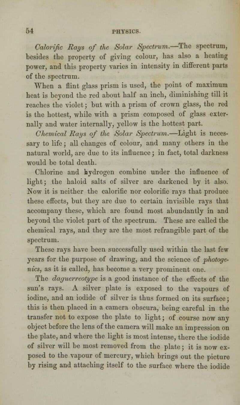 Calorific Rays of the Solar Spectrum.—The spectrum, besides the property of giving colour, has also a heating power, and this property varies in intensity in different parts of the spectrum. When a flint glass prism is used, the point of maximum heat is beyond the red about half an inch, diminishing till it reaches the violet; but with a prism of crown glass, the red is the hottest, while with a prism composed of glass exter- nally and water internally, yellow is the hottest part. Chemical Rays of the Solar Spectrum.—Light is neces- sary to life; all changes of colour, and many others in the natural world, are due to its influence; in fact, total darkness would be total death. Chlorine and hydrogen combine under the influence of light j the haloid salts of silver are darkened by it also. Now it is neither the calorific nor colorific rays that produce these effects, but they are due to certain invisible rays that accompany these, which are found most abundantly in and beyond the violet part of the spectrum. These are called the chemical rays, and they are the most refrangible part of the spectrum. These rays have been successfully used within the last few years for the purpose of drawing, and the science of photoge- 7iics, as it is called, has become a very prominent one. The daguerreotype is a good instance of the effects of the sun's rays. A silver plate is exposed to the vapours of iodine, and an iodide of silver is thus formed on its surface; this is then placed in a camera obscura, being careful in the transfer not to expose the plate to light; of course now any object before the lens of the camera will make an impression on the plate, and where the light is most intense, there the iodide of silver will be most removed from the plate; it is now ex- posed to the vapour of mercury, which brings out the picture by rising and attaching itself to the surface where the iodide