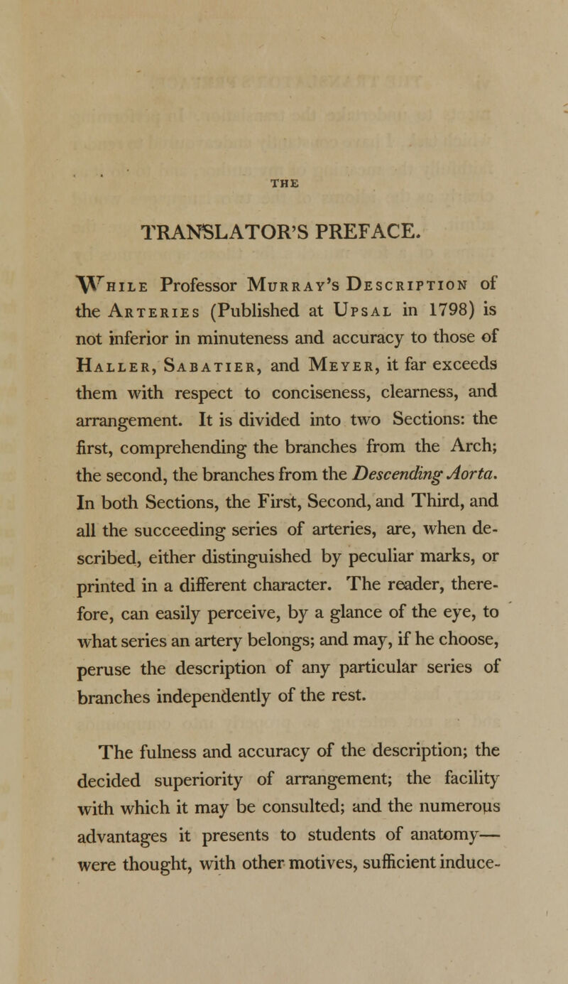 TRANSLATOR'S PREFACE. \\thile Professor Murray's Description of the Arteries (Published at Upsal in 1798) is not inferior in minuteness and accuracy to those of Haller, Sabatier, and Meyer, it far exceeds them with respect to conciseness, clearness, and arrangement. It is divided into two Sections: the first, comprehending the branches from the Arch; the second, the branches from the Descending Aorta. In both Sections, the First, Second, and Third, and all the succeeding series of arteries, are, when de- scribed, either distinguished by peculiar marks, or printed in a different character. The reader, there- fore, can easily perceive, by a glance of the eye, to what series an artery belongs; and may, if he choose, peruse the description of any particular series of branches independently of the rest. The fulness and accuracy of the description; the decided superiority of arrangement; the facility with which it may be consulted; and the numerous advantages it presents to students of anatomy— were thought, with other motives, sufficient induce-