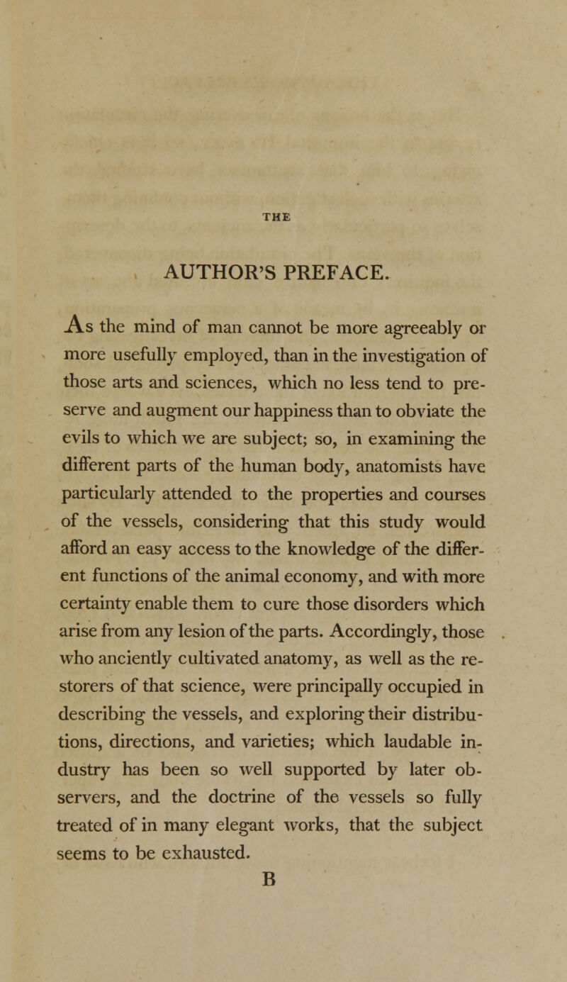 , AUTHOR'S PREFACE. As the mind of man cannot be more agreeably or more usefully employed, than in the investigation of those arts and sciences, which no less tend to pre- serve and augment our happiness than to obviate the evils to which we are subject; so, in examining the different parts of the human body, anatomists have particularly attended to the properties and courses of the vessels, considering that this study would afford an easy access to the knowledge of the differ- ent functions of the animal economy, and with more certainty enable them to cure those disorders which arise from any lesion of the parts. Accordingly, those who anciently cultivated anatomy, as well as the re- storers of that science, were principally occupied in describing the vessels, and exploring their distribu- tions, directions, and varieties; which laudable in- dustry has been so well supported by later ob- servers, and the doctrine of the vessels so fully treated of in many elegant works, that the subject seems to be exhausted. B
