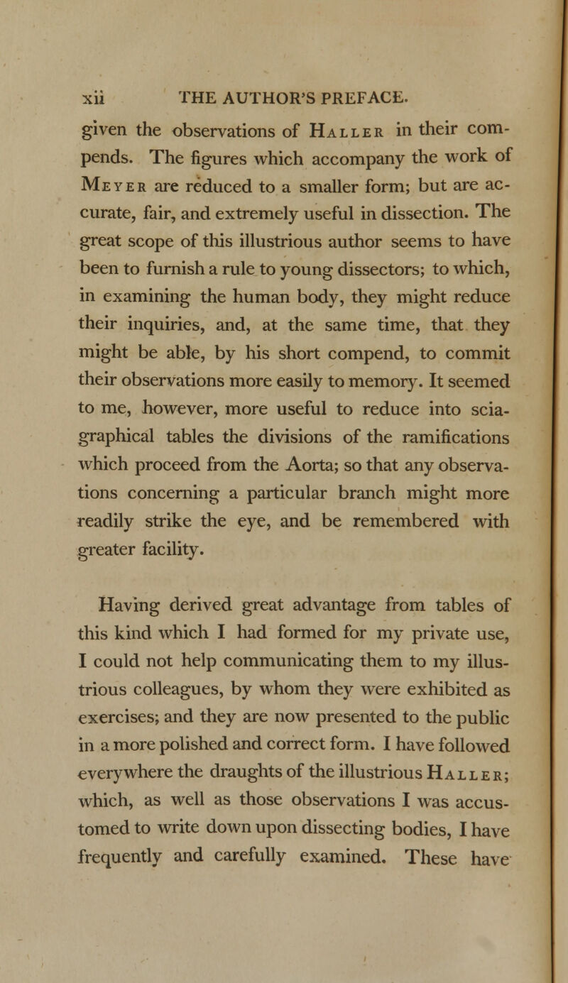 given the observations of Haller in their com- pends. The figures which accompany the work of Meyer are reduced to a smaller form; but are ac- curate, fair, and extremely useful in dissection. The great scope of this illustrious author seems to have been to furnish a rule to young dissectors; to which, in examining the human body, they might reduce their inquiries, and, at the same time, that they might be able, by his short compend, to commit their observations more easily to memory. It seemed to me, however, more useful to reduce into scia- graphical tables the divisions of the ramifications which proceed from the Aorta; so that any observa- tions concerning a particular branch might more readily strike the eye, and be remembered with greater facility. Having derived great advantage from tables of this kind which I had formed for my private use, I could not help communicating them to my illus- trious colleagues, by whom they were exhibited as exercises; and they are now presented to the public in a more polished and correct form. I have followed everywhere the draughts of the illustrious Haller; which, as well as those observations I was accus- tomed to write down upon dissecting bodies, I have frequently and carefully examined. These have
