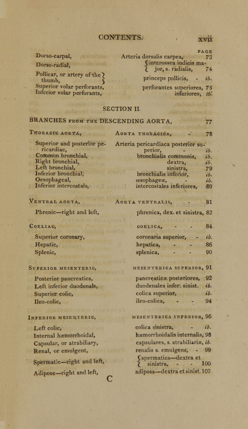 xvn Dorso-carpal, Dorso-radial, Pollicar, or artery of the) thumb, 5 Superior volar perforants, Inferior volar perforants, PAGE Arteria dorsalis carpea, 73 Cinterossea indicis ma- \ jor, s. radialis, 74 princeps pollicis, - ib. perforantes superiores, 75 inferiores, ib. SECTION II. BRANCHES from the DESCENDING AORTA, Thoracic aorta, 77 Aorta thoracica, - 78 Superior and posterior pe- Arteria pericardiaca posterior su . ricardiac, perior, ib. Common bronchial, bronchialis communis, ib. Right bronchial, dextra, ib. Left bronchial, sinistra, 79 Inferior bronchial, bronchialis inferior, ib. Oesophageal, cesophageae, ib. Inferior intercostal?, intercostales inferiores, 80 Ventral aorta, Phrenic—right and left, Aorta ventralis, 81 phrenica, dex. et sinistra, 82 OELIAC, COELICA, 84 Superior coronary, coronaria superior, ib. Hepatic, hepatica, 86 Splenic, splenica, 90 UPERIOR MESENTERIC, MESENTERICA SUPERIOR. ,91 Posterior pancreatics, pancreaticse posteriores, 92 Left inferior duodenals, duodenales infer, sinist. ib. Superior colic, colica superior, ib. Ileo-colic, ileo-colica, 94 Inferior mesenteric, Left colic, Internal hemorrhoidal, Capsular, or atrabiliary, Renal, or emulgent, Spermatic—right and left, Adipose—right and left, MESENTERICA INFERIOR, 96 colica sinistra, - ib. hacmorrhoidalis internalis, 98 capsulares, s. atrabiliariae, ib. renalis s. emulgens, - 99 Cspermatica—dextra et \ sinistra, - - 100 adiposa—dextra et sinist. 102