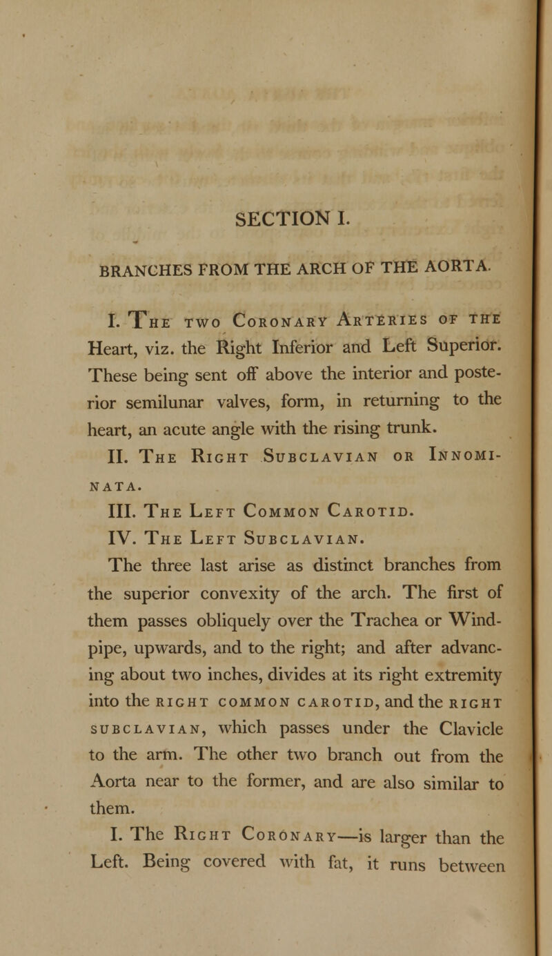 SECTION I. BRANCHES FROM THE ARCH OF THE AORTA. I. The two Coronary Arteries of the Heart, viz. the Right Inferior and Left Superior. These being sent off above the interior and poste- rior semilunar valves, form, in returning to the heart, an acute angle with the rising trunk. II. The Right Subclavian or Innomi- nata. III. The Left Common Carotid. IV. The Left Subclavian. The three last arise as distinct branches from the superior convexity of the arch. The first of them passes obliquely over the Trachea or Wind- pipe, upwards, and to the right; and after advanc- ing about two inches, divides at its right extremity into the right common carotid, and the right subclavian, which passes under the Clavicle to the arm. The other two branch out from the Aorta near to the former, and are also similar to them. I. The Right Coronary—is larger than the Left. Being covered with fat, it runs between