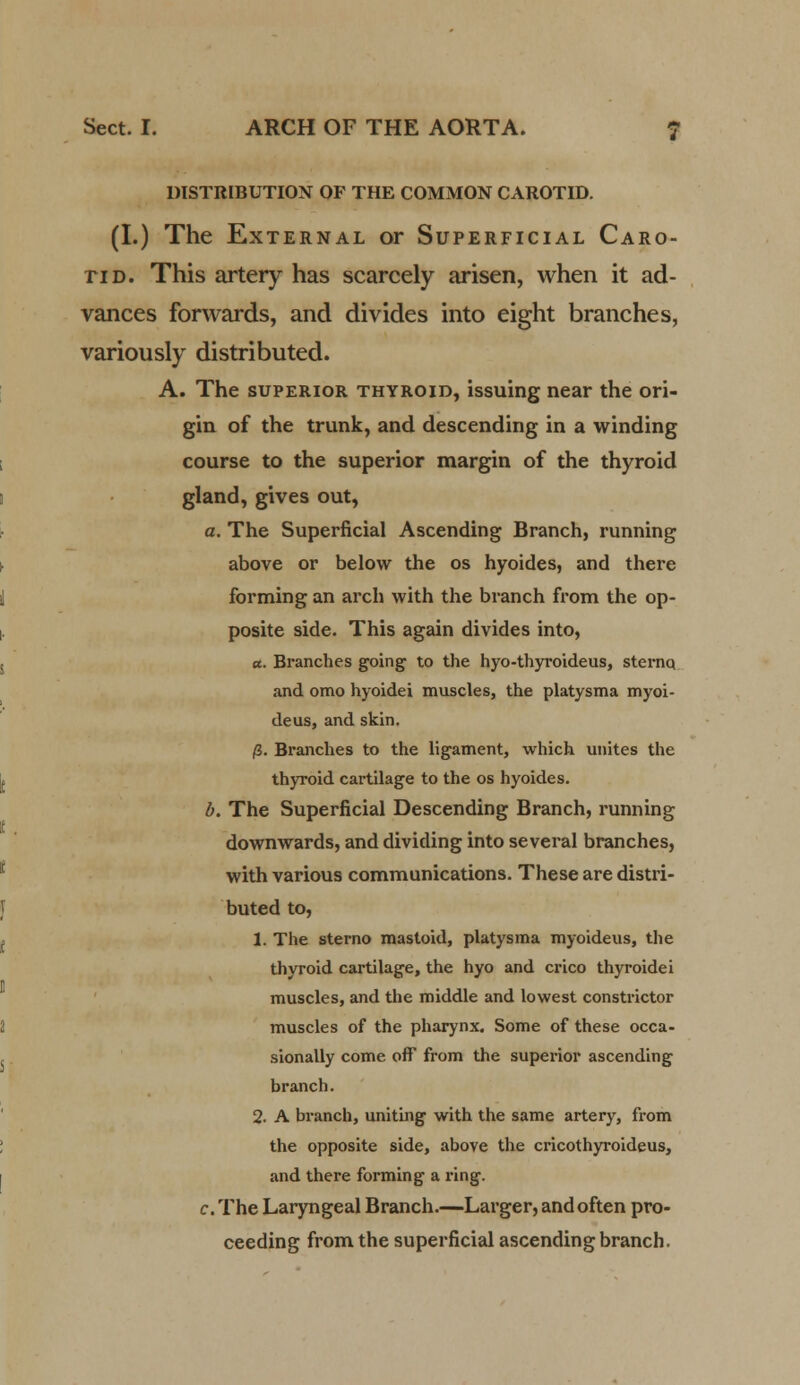 DISTRIBUTION OF THE COMMON CAROTID. (I.) The External or Superficial Caro- tid. This artery has scarcely arisen, when it ad- vances forwards, and divides into eight branches, variously distributed. A. The superior thyroid, issuing near the ori- gin of the trunk, and descending in a winding course to the superior margin of the thyroid gland, gives out, a. The Superficial Ascending Branch, running above or below the os hyoides, and there forming an arch with the branch from the op- posite side. This again divides into, a. Branches going to the hyo-thyroideus, sternq and omo hyoidei muscles, the platysma myoi- deus, and skin. /3. Branches to the ligament, which unites the thyroid cartilage to the os hyoides. b. The Superficial Descending Branch, running downwards, and dividing into several branches, with various communications. These are distri- buted to, 1. The sterno mastoid, platysma myoideus, the thyroid cartilage, the hyo and crico thyroidei muscles, and the middle and lowest constrictor muscles of the pharynx. Some of these occa- sionally come off from the superior ascending branch. 2. A branch, uniting with the same artery, from the opposite side, above the cricothyroideus, and there forming a ring. c. The Laryngeal Branch.—Larger, and often pro- ceeding from the superficial ascending branch.