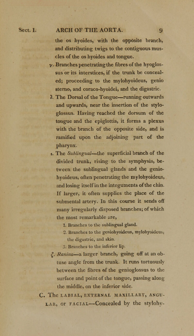 the os hyoides, with the opposite branch, and distributing twigs to the contiguous mus- cles of the os hyoides and tongue. y. Branches penetrating the fibres of the hyoglos- sus or its interstices, if the trunk be conceal- ed; proceeding to the mylohyoideus, genio sterno, and coraco-hyoidei, and the digastric. 3. The Dorsal of the Tongue—running outwards and upwards, near the insertion of the stylo- glossus. Having reached the dorsum of the tongue and the epiglottis, it forms a plexus with the branch of the opposite side, and is ramified upon the adjoining part of the pharynx. i. The Sublingual—the superficial branch of the divided trunk, rising to the symphysis, be- tween the sublingual glands and the genio- hyoideus, often penetrating the mylohyoideus, and losing itself in the integuments of the chin. If larger, it often supplies the place of the submental artery. In this course it sends off many irregularly disposed branches; of which the most remarkable are, 1. Branches to the sublingual gland. 2. Branches to the geniohyoideus, mylohyoideus; the digastric, and skin. 3. Branches to the inferior lip. £. Ranina—a larger branch, going off at an ob- tuse angle from the trunk. It runs tortuously bctween the fibres of the genioglossus to the surface and point of the tongue, passing along the middle, on the inferior side. C. The LABIAL, EXTERNAL MAXILLARY, ANGU- LAR, or facial—Concealed by the stylohy-