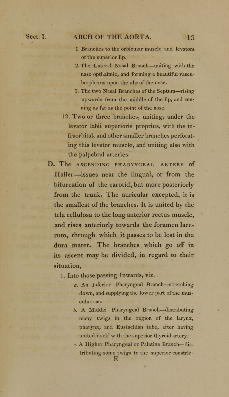 1. Branches to the orbicular muscle and levators of the superior lip. 2. The Lateral Nasal Branch—uniting1 with the naso opthalmic, and forming a beautiful vascu- lar plexus upon the alae of the nose. 3. The two Nasal Branches of the Septum—rising upwards from the middle of the lip, and run- ning as far as the point of the nose. 12. Two or three branches, uniting, under the levator labii superioris proprius, with the in- fraorbital, and other smaller branches perforat- ing this levator muscle, and uniting also with the palpebral arteries. D. The ASCENDING PHARYNGEAL ARTERY of Haller—issues near the lingual, or from the bifurcation of the carotid, but more posteriorly from the trunk. The auricular excepted, it is the smallest of the branches. It is united by the tela cellulosa to the long anterior rectus muscle, and rises anteriorly towards the foramen lace- rum, through which it passes to be lost in the dura mater. The branches which go off in its ascent may be divided, in regard to their situation, 1. Into those passing Inwards, viz. a. An Inferior Pharyngeal Branch—stretching down, and supplying the lower part of the mus- cular sac. b. A Middle Pharyngeal Branch—distributing many twigs in the region of the larynx, pharynx, and Eustachian tube, after having united itself with the superior thyroid artery. c. A Higher Pharyngeal or Palatine Branch—dis- tributing some twigs to the superior constric E