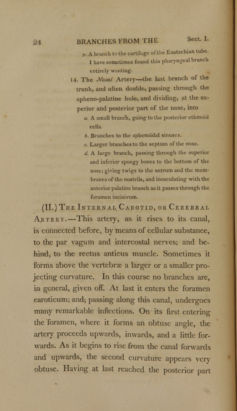 y. A branch to the cartiluge of tlie Eustachian tube. I have sometimes found this pharyngeal branch entirely wanting. 14. The Nasal Artery—the last branch of the trunk, and often double, passing through the spheno-palatine hole, and dividing, at the su- perior and posterior part of the nose, into a. A small branch, going to the posterior ethmoid cells. b. Branches to the sphenoidal sinuses. c. Larger branches to the septum of the nose. d. A large branch, passing through the superior and inferior spongy bones to the bottom of the nose; giving twigs to the antrum and the mem- branes of the nostrils, and inosculating with the anterior palatine branch as it passes through the foramen incisivum. (II.) The Interna lCarotid, or Cerebral Artery.—This artery, as it rises to its canal, is connected before, by means of cellular substance, to the par vagum and intercostal nerves; and be- hind, to the rectus anticus muscle. Sometimes it forms above the vertebrae a larger or a smaller pro- jecting curvature. In this course no branches are, in general, given off. At last it enters the foramen caroticum; and-, passing along this canal, undergoes many remarkable inflections. On its first entering the foramen, where it forms an obtuse angrle, the artery proceeds upwards, inwards, and a little for- wards. As it begins to rise from the canal forwards and upwards, the second curvature appears very obtuse. Having at last reached the posterior part