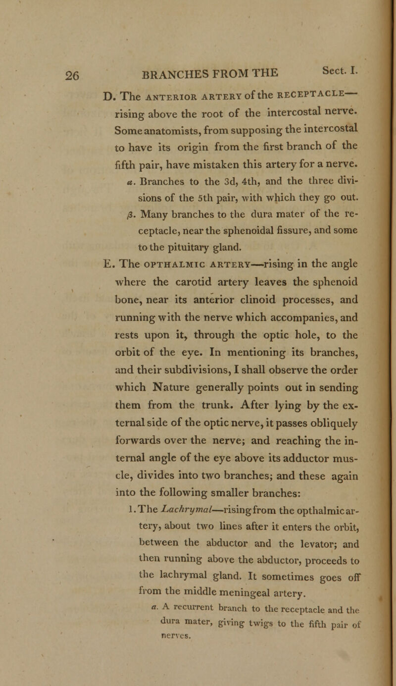 D. The ANTERIOR ARTERY Of the RECEPTACLE rising above the root of the intercostal nerve. Some anatomists, from supposing the intercostal to have its origin from the first branch of the fifth pair, have mistaken this artery for a nerve. a. Branches to the 3d, 4th, and the three divi- sions of the 5th pair, with which they go out. /3. Many branches to the dura mater of the re- ceptacle, near the sphenoidal fissure, and some to the pituitary gland. E. The opthalmic artery—rising in the angle where the carotid artery leaves the sphenoid bone, near its anterior clinoid processes, and running with the nerve which accompanies, and rests upon it, through the optic hole, to the orbit of the eye. In mentioning its branches, and their subdivisions, I shall observe the order which Nature generally points out in sending them from the trunk. After lying by the ex- ternal side of the optic nerve, it passes obliquely forwards over the nerve; and reaching the in- ternal angle of the eye above its adductor mus- cle, divides into two branches; and these again into the following smaller branches: l.The Lachrymal—rising from the opthalmic ar- tery, about two lines after it enters the orbit, between the abductor and the levator; and then running above the abductor, proceeds to the lachrymal gland. It sometimes goes off from the middle meningeal artery. a. A recurrent branch to the receptacle and the dura mater, giving twigs to the fifth pair of