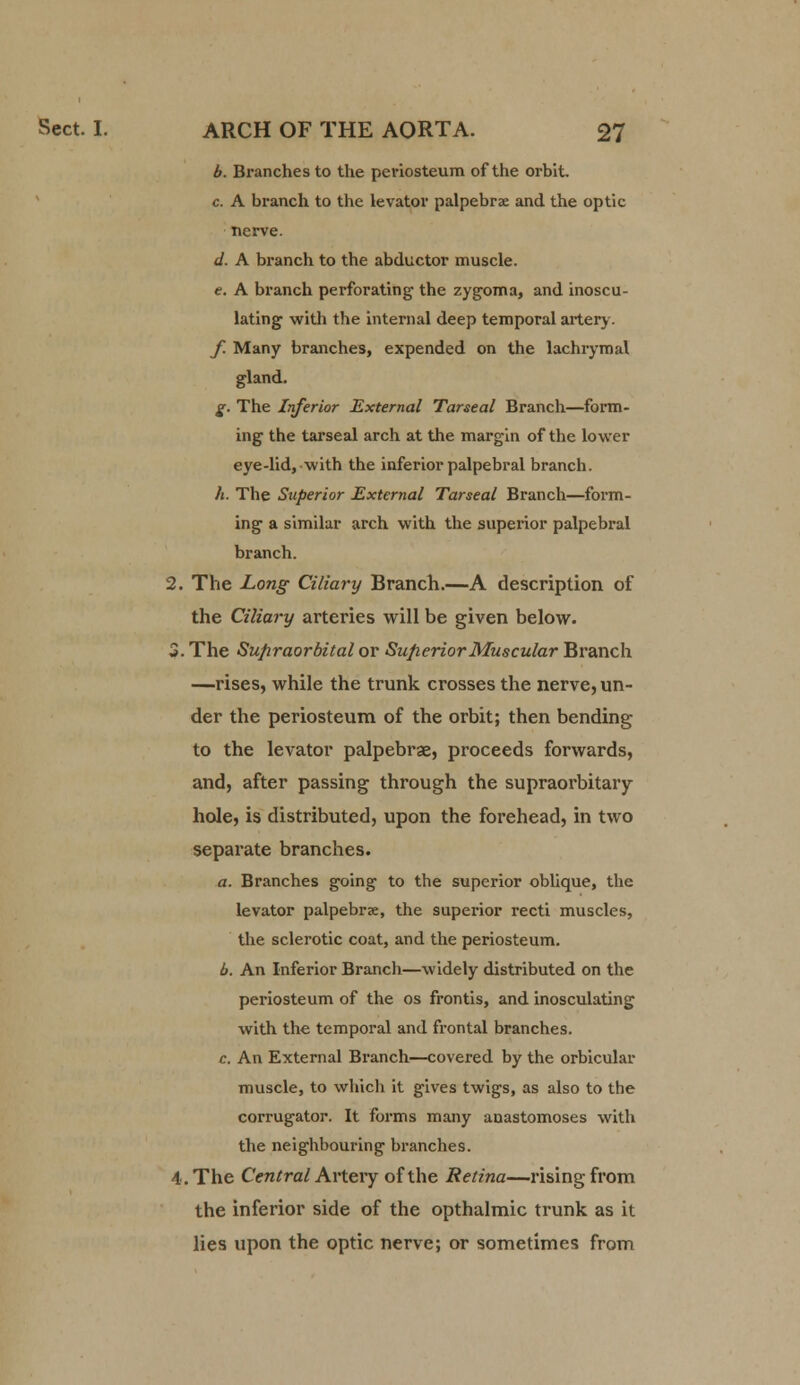 b. Branches to the periosteum of the orbit c. A branch to the levator palpebra and the optic nerve. d. A branch to the abductor muscle. e. A branch perforating the zygoma, and inoscu- lating with the internal deep temporal artery. f. Many branches, expended on the lachrymal gland. g. The Inferior External Tarseal Branch—form- ing the tarseal arch at the margin of the lower eye-lid, with the inferior palpebral branch. h. The Superior External Tarseal Branch—form- ing a similar arch with the superior palpebral branch. 2. The Long Ciliary Branch.—A description of the Ciliary arteries will be given below. 3. The Supraorbital or Superior Muscular Branch —rises, while the trunk crosses the nerve, un- der the periosteum of the orbit; then bending to the levator palpebrae, proceeds forwards, and, after passing through the supraorbitaiy hole, is distributed, upon the forehead, in two separate branches. a. Branches going to the superior oblique, the levator palpebrae, the superior recti muscles, the sclerotic coat, and the periosteum. b. An Inferior Branch—widely distributed on the periosteum of the os frontis, and inosculating with the temporal and frontal branches. c. An External Branch—covered by the orbicular muscle, to which it gives twigs, as also to the corrugator. It forms many anastomoses with the neighbouring branches. 4. The Central Artery of the Retina—rising from the inferior side of the opthalmic trunk as it lies upon the optic nerve; or sometimes from