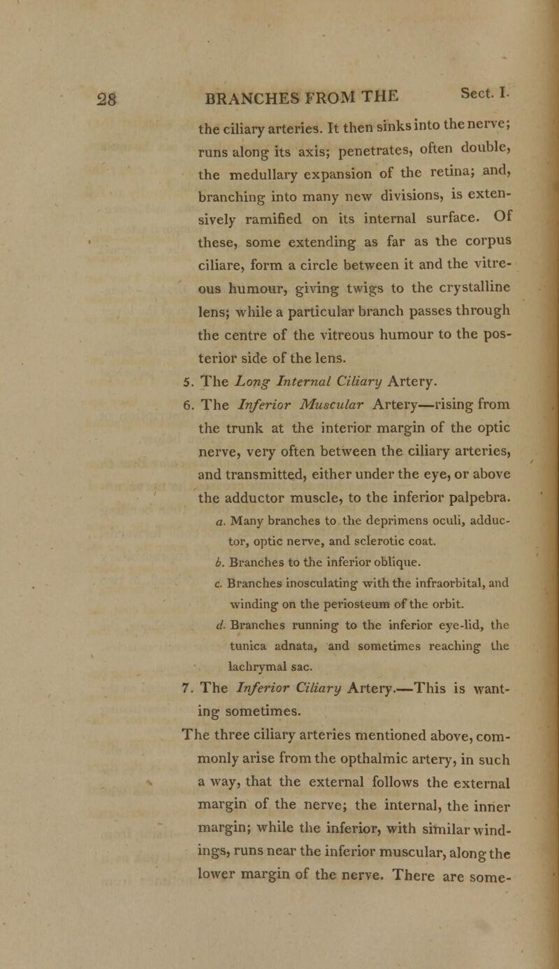 the ciliary arteries. It then sinks into the nerve; runs along its axis; penetrates, often double, the medullary expansion of the retina; and, branching into many new divisions, is exten- sively ramified on its internal surface. Of these, some extending as far as the corpus ciliare, form a circle between it and the vitre- ous humour, giving twigs to the crystalline lens; while a particular branch passes through the centre of the vitreous humour to the pos- terior side of the lens. 5. The Long Internal Ciliary Artery. 6. The Inferior Muscular Artery—rising from the trunk at the interior margin of the optic nerve, very often between the ciliary arteries, and transmitted, either under the eye, or above the adductor muscle, to the inferior palpebra. a. Many branches to the deprimens oculi, adduc- tor, optic nerve, and sclerotic coat. b. Branches to the inferior oblique. c. Branches inosculating with the infraorbital, and winding1 on the periosteum of the orbit. d- Branches running to the inferior eye-lid, the tunica adnata, and sometimes reaching the lachrymal sac. 7. The Inferior Ciliary Artery.—This is want- ing sometimes. The three ciliary arteries mentioned above, com- monly arise from the opthalmic artery, in such a way, that the external follows the external margin of the nerve; the internal, the inner margin; while the inferior, with similar wind- ings, runs near the inferior muscular, along the lower margin of the nerve. There are some-